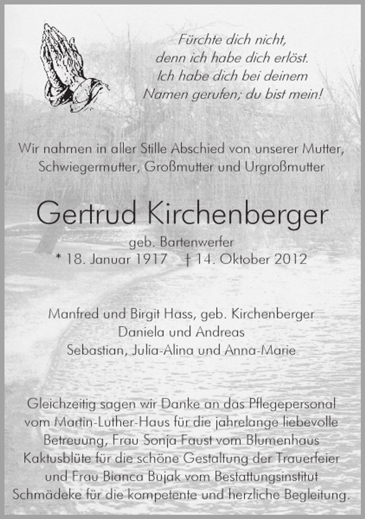 <p>Fürchte dich nicht,<br />denn ich habe dich erlöst.<br />Ich habe dich bei deinem<br />Namen gerufen; du bist mein!</p><p>Wir nahmen in aller Stille Abschied von unserer Mutter,<br />Schwiegermutter, Großmutter und Urgroßmutter</p><p>Gertrud Kirchenberger<br />geb. Bartenwerfer<br />* 18. Januar 1917 † 14. Oktober 2012</p><p>Manfred und Birgit Hass, geb. Kirchenberger<br />Daniela und Andreas<br />Sebastian, Julia-Alina und Anna-Marie</p><p>Gleichzeitig sagen wir Danke an das Pflegepersonal<br />vom Martin-Luther-Haus für die jahrelange liebevolle<br />Betreuung, Frau Sonja Faust vom Blumenhaus<br />Kaktusblüte für die schöne Gestaltung der Trauerfeier<br />und Frau Bianca Bujak vom Bestattungsinstitut<br />Schmädeke für die kompetente und herzliche Begleitung.</p>