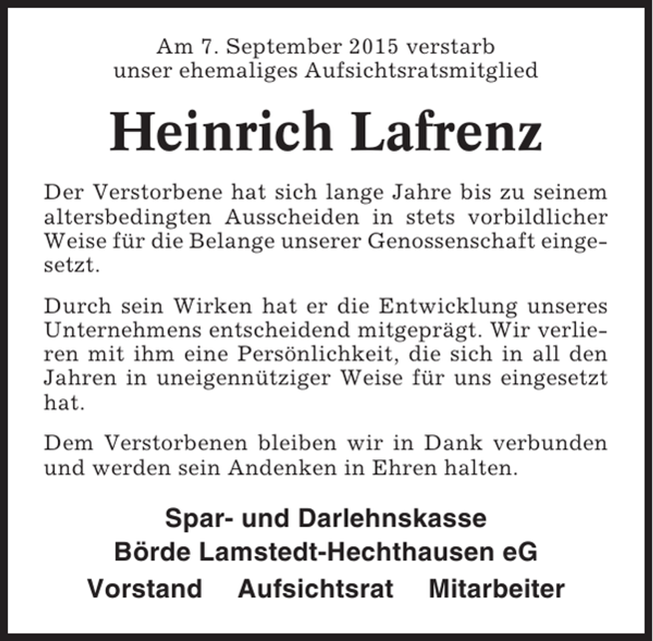 <p>Am 7. September 2015 verstarb<br />unser ehemaliges Aufsichtsratsmitglied</p><p>Heinrich Lafrenz<br />Der Verstorbene hat sich lange Jahre bis zu seinem<br />altersbedingten Ausscheiden in stets vorbildlicher<br />Weise für die Belange unserer Genossenschaft eingesetzt.<br />Durch sein Wirken hat er die Entwicklung unseres<br />Unternehmens entscheidend mitgeprägt. Wir verlieren mit ihm eine Persönlichkeit, die sich in all den<br />Jahren in uneigennütziger Weise für uns eingesetzt<br />hat.<br />Dem Verstorbenen bleiben wir in Dank verbunden<br />und werden sein Andenken in Ehren halten.</p><p>Spar- und Darlehnskasse<br />Börde Lamstedt-Hechthausen eG<br />Vorstand Aufsichtsrat Mitarbeiter</p>