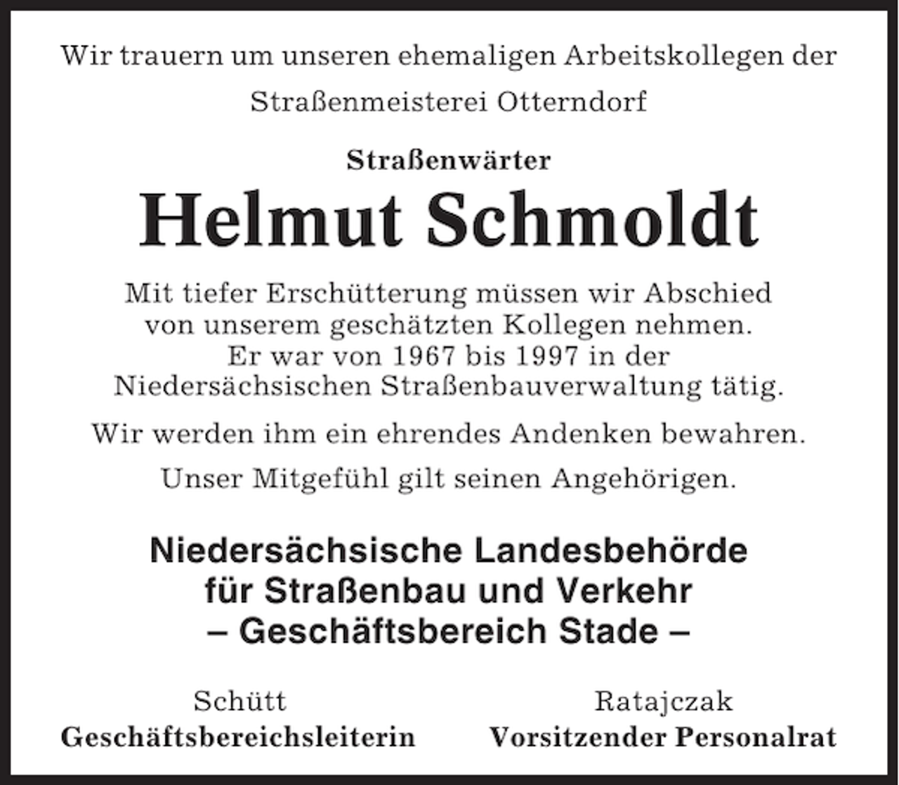 <p>Wir trauern um unseren ehemaligen Arbeitskollegen der<br />Straßenmeisterei Otterndorf<br />Straßenwärter</p><p>Helmut Schmoldt<br />Mit tiefer Erschütterung müssen wir Abschied<br />von unserem geschätzten Kollegen nehmen.<br />Er war von 1967 bis 1997 in der<br />Niedersächsischen Straßenbauverwaltung tätig.<br />Wir werden ihm ein ehrendes Andenken bewahren.<br />Unser Mitgefühl gilt seinen Angehörigen.</p><p>Niedersächsische Landesbehörde<br />für Straßenbau und Verkehr<br />– Geschäftsbereich Stade –<br />Schütt<br />Geschäftsbereichsleiterin</p><p>Ratajczak<br />Vorsitzender Personalrat</p>