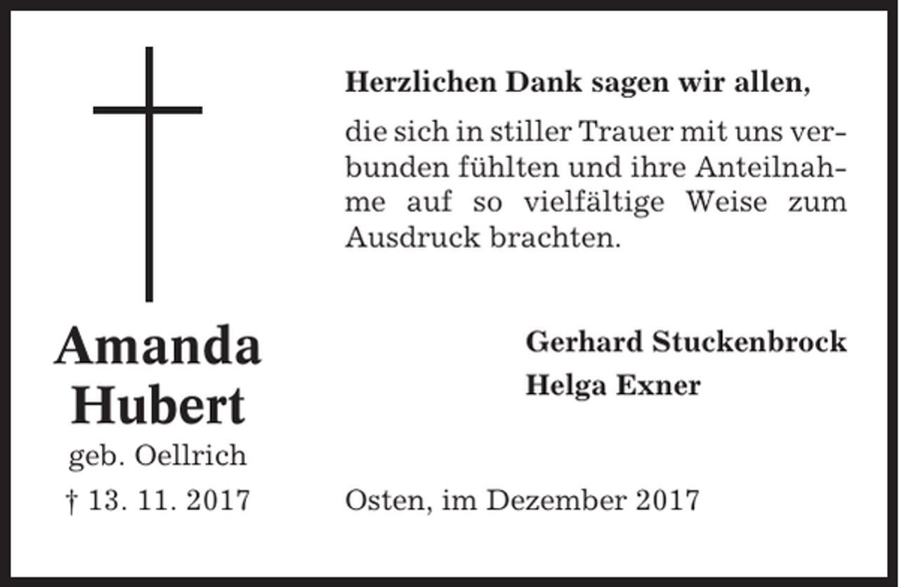 <p>Herzlichen Dank sagen wir allen,<br />die sich in stiller Trauer mit uns verbunden fühlten und ihre Anteilnahme auf so vielfältige Weise zum<br />Ausdruck brachten.</p><p>Amanda<br />Hubert</p><p>Gerhard Stuckenbrock<br />Helga Exner</p><p>geb. Oellrich<br />† 13. 11. 2017</p><p>Osten, im Dezember 2017</p>