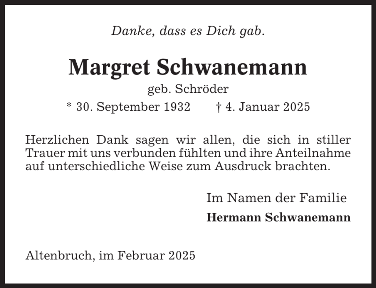 <p>Danke, dass es Dich gab.</p><p>Margret Schwanemann<br />geb. Schröder<br />* 30. September 1932<br />† 4. Januar 2025<br />Herzlichen Dank sagen wir allen, die sich in stiller<br />Trauer mit uns verbunden fühlten und ihre Anteilnahme<br />auf unterschiedliche Weise zum Ausdruck brachten.</p><p>Im Namen der Familie<br />Hermann Schwanemann<br />Altenbruch, im Februar 2025</p>