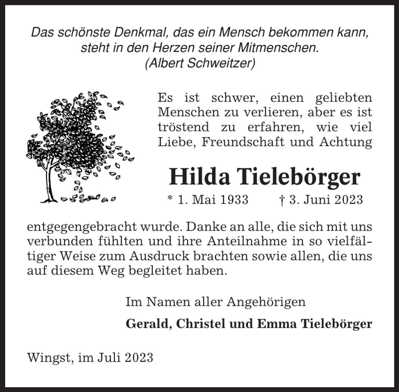 <p>Das schönste Denkmal, das ein Mensch bekommen kann,<br />steht in den Herzen seiner Mitmenschen.<br />(Albert Schweitzer)<br />Es ist schwer, einen geliebten<br />Menschen zu verlieren, aber es ist<br />tröstend zu erfahren, wie viel<br />Liebe, Freundschaft und Achtung</p><p>Hilda Tielebörger<br />* 1. Mai 1933</p><p>† 3. Juni 2023</p><p>entgegengebracht wurde. Danke an alle, die sich mit uns<br />verbunden fühlten und ihre Anteilnahme in so vielfältiger Weise zum Ausdruck brachten sowie allen, die uns<br />auf diesem Weg begleitet haben.<br />Im Namen aller Angehörigen<br />Gerald, Christel und Emma Tielebörger<br />Wingst, im Juli 2023</p>