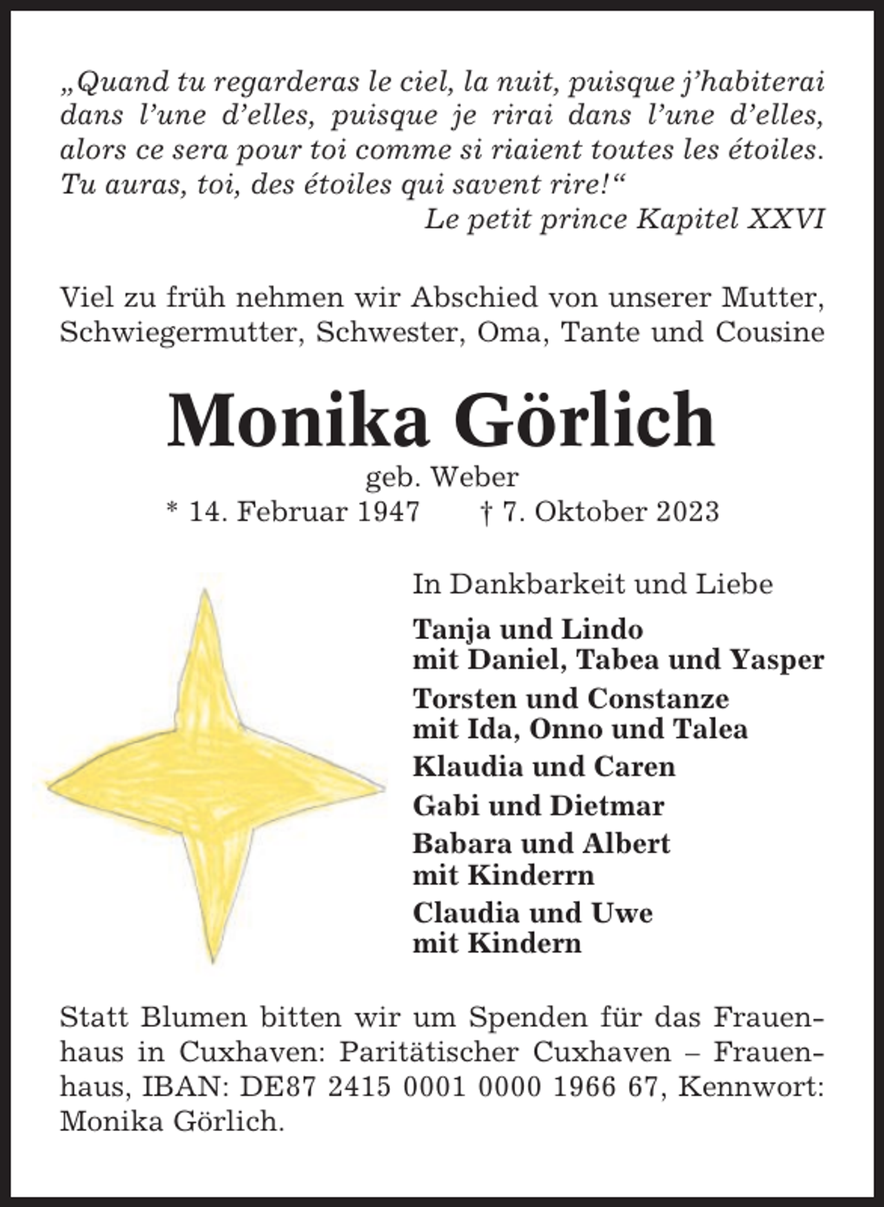 <p>„Quand tu regarderas le ciel, la nuit, puisque j’habiterai<br />dans l’une d’elles, puisque je rirai dans l’une d’elles,<br />alors ce sera pour toi comme si riaient toutes les étoiles.<br />Tu auras, toi, des étoiles qui savent rire!“<br />Le petit prince Kapitel XXVI<br />Viel zu früh nehmen wir Abschied von unserer Mutter,<br />Schwiegermutter, Schwester, Oma, Tante und Cousine</p><p>Monika Görlich<br />geb. Weber<br />* 14. Februar 1947<br />† 7. Oktober 2023<br />In Dankbarkeit und Liebe<br />Tanja und Lindo<br />mit Daniel, Tabea und Yasper<br />Torsten und Constanze<br />mit Ida, Onno und Talea<br />Klaudia und Caren<br />Gabi und Dietmar<br />Babara und Albert<br />mit Kinderrn<br />Claudia und Uwe<br />mit Kindern<br />Statt Blumen bitten wir um Spenden für das Frauenhaus in Cuxhaven: Paritätischer Cuxhaven – Frauenhaus, IBAN: DE87 2415 0001 0000 1967, Kennwort:<br />Monika Görlich.</p>