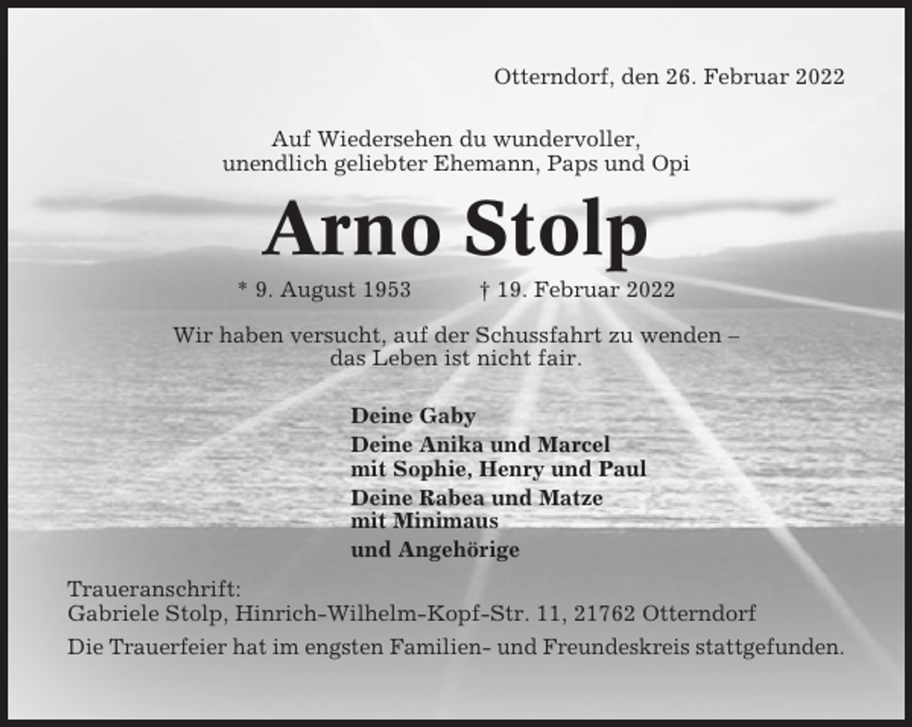<p>Otterndorf, den 26. Februar 2022<br />Auf Wiedersehen du wundervoller,<br />unendlich geliebter Ehemann, Paps und Opi</p><p>Arno Stolp<br />* 9. August 1953</p><p>† 19. Februar 2022</p><p>Wir haben versucht, auf der Schussfahrt zu wenden –<br />das Leben ist nicht fair.<br />Deine Gaby<br />Deine Anika und Marcel<br />mit Sophie, Henry und Paul<br />Deine Rabea und Matze<br />mit Minimaus<br />und Angehörige<br />Traueranschrift:<br />Gabriele Stolp, Hinrich-Wilhelm-Kopf-Str. 11, 21762 Otterndorf<br />Die Trauerfeier hat im engsten Familien- und Freundeskreis stattgefunden.</p>