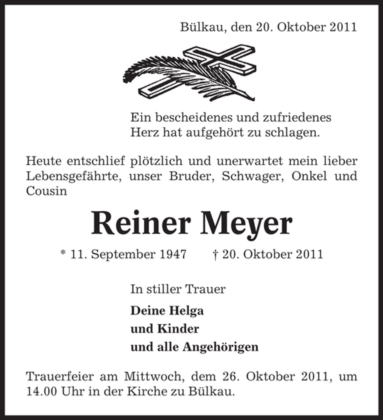 <p>Bülkau, den 20. Oktober 2011</p><p>Ein bescheidenes und zufriedenes<br />Herz hat aufgehört zu schlagen.<br />Heute entschlief plötzlich und unerwartet mein lieber<br />Lebensgefährte, unser Bruder, Schwager, Onkel und<br />Cousin</p><p>Reiner Meyer<br />* 11. September 1947</p><p>† 20. Oktober 2011</p><p>In stiller Trauer<br />Deine Helga<br />und Kinder<br />und alle Angehörigen<br />Trauerfeier am Mittwoch, dem 26. Oktober 2011, um<br />14.00 Uhr in der Kirche zu Bülkau.</p>