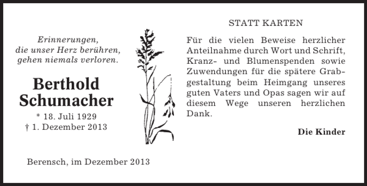 <p>STATT KARTEN<br />Erinnerungen,<br />die unser Herz berühren,<br />gehen niemals verloren.</p><p>Berthold<br />Schumacher<br />* 18. Juli 1929<br />† 1. Dezember 2013</p><p>Berensch, im Dezember 2013</p><p>Für die vielen Beweise herzlicher<br />Anteilnahme durch Wort und Schrift,<br />Kranz- und Blumenspenden sowie<br />Zuwendungen für die spätere Grabgestaltung beim Heimgang unseres<br />guten Vaters und Opas sagen wir auf<br />diesem Wege unseren herzlichen<br />Dank.<br />Die Kinder</p>