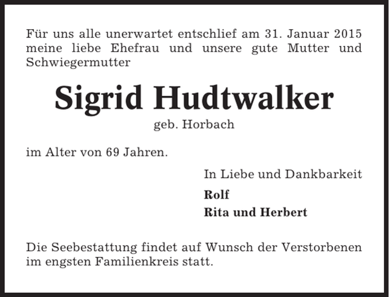 <p>Für uns alle unerwartet entschlief am 31. Januar 2015<br />meine liebe Ehefrau und unsere gute Mutter und<br />Schwiegermutter</p><p>Sigrid Hudtwalker<br />geb. Horbach<br />im Alter von 69 Jahren.<br />In Liebe und Dankbarkeit<br />Rolf<br />Rita und Herbert<br />Die Seebestattung findet auf Wunsch der Verstorbenen<br />im engsten Familienkreis statt.</p>