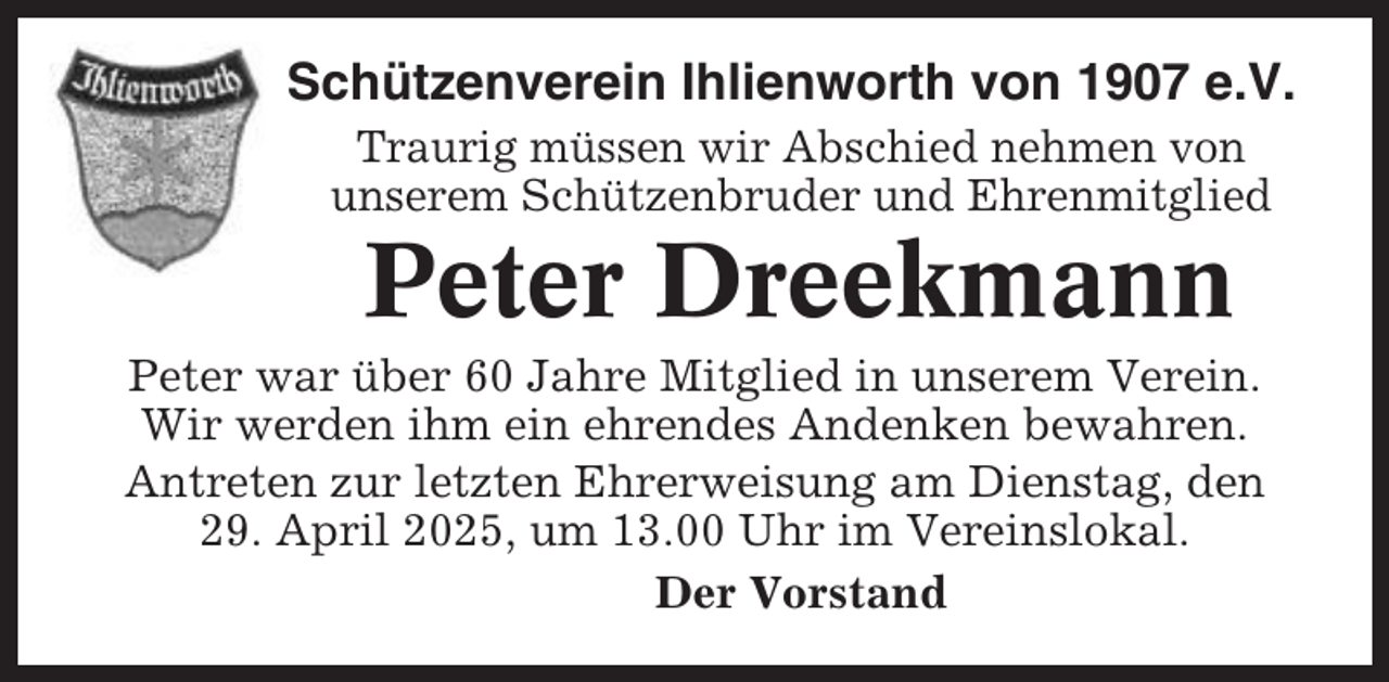 <p>Schützenverein Ihlienworth von 1907 e.V.<br />Traurig müssen wir Abschied nehmen von<br />unserem Schützenbruder und Ehrenmitglied</p><p>Peter Dreekmann<br />Peter war über 60 Jahre Mitglied in unserem Verein.<br />Wir werden ihm ein ehrendes Andenken bewahren.<br />Antreten zur letzten Ehrerweisung am Dienstag, den<br />29. April 2025, um 13.00 Uhr im Vereinslokal.<br />Der Vorstand</p>