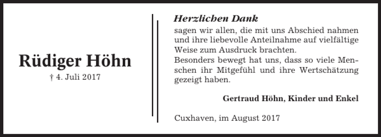 <p>Herzlichen Dank</p><p>Rüdiger Höhn<br />† 4. Juli 2017</p><p>sagen wir allen, die mit uns Abschied nahmen<br />und ihre liebevolle Anteilnahme auf vielfältige<br />Weise zum Ausdruck brachten.<br />Besonders bewegt hat uns, dass so viele Menschen ihr Mitgefühl und ihre Wertschätzung<br />gezeigt haben.<br />Gertraud Höhn, Kinder und Enkel<br />Cuxhaven, im August 2017</p>