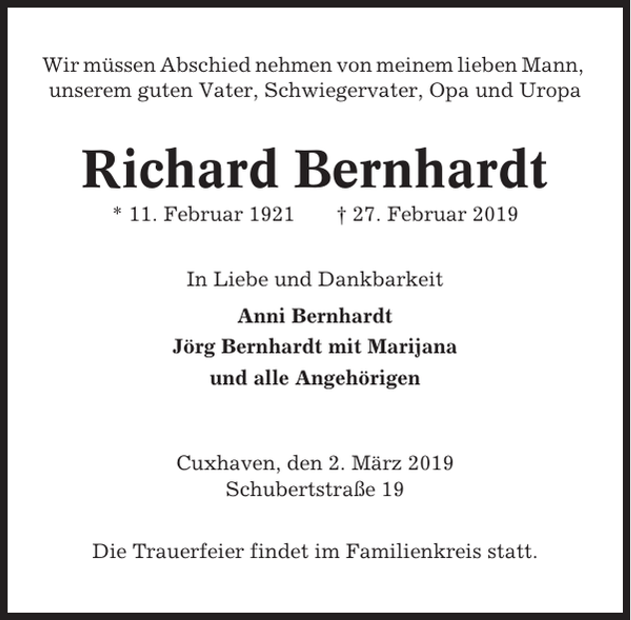 <p>Wir müssen Abschied nehmen von meinem lieben Mann,<br />unserem guten Vater, Schwiegervater, Opa und Uropa</p><p>Richard Bernhardt<br />* 11. Februar 1921</p><p>† 27. Februar 2019</p><p>In Liebe und Dankbarkeit<br />Anni Bernhardt<br />Jörg Bernhardt mit Marijana<br />und alle Angehörigen</p><p>Cuxhaven, den 2. März 2019<br />Schubertstraße 19<br />Die Trauerfeier findet im Familienkreis statt.</p>