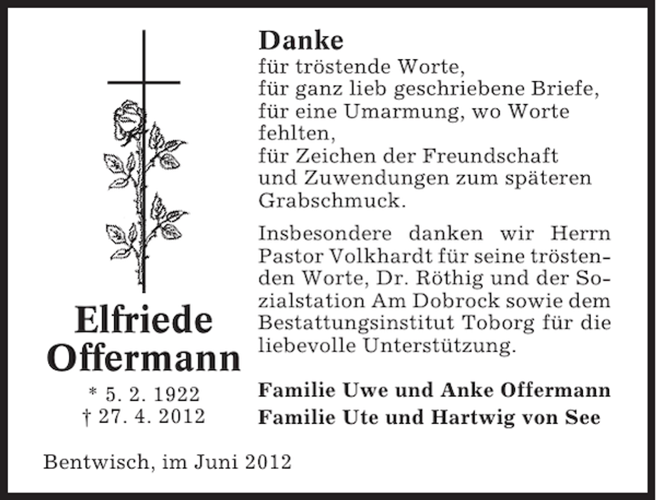 <p>Danke<br />für tröstende Worte,<br />für ganz lieb geschriebene Briefe,<br />für eine Umarmung, wo Worte<br />fehlten,<br />für Zeichen der Freundschaft<br />und Zuwendungen zum späteren<br />Grabschmuck.</p><p>Elfriede<br />Offermann<br />* 5. 2. 1922<br />† 27. 4. 2012</p><p>Insbesondere danken wir Herrn<br />Pastor Volkhardt für seine tröstenden Worte, Dr. Röthig und der Sozialstation Am Dobrock sowie dem<br />Bestattungsinstitut Toborg für die<br />liebevolle Unterstützung.<br />Familie Uwe und Anke Offermann<br />Familie Ute und Hartwig von See</p><p>Bentwisch, im Juni 2012</p>