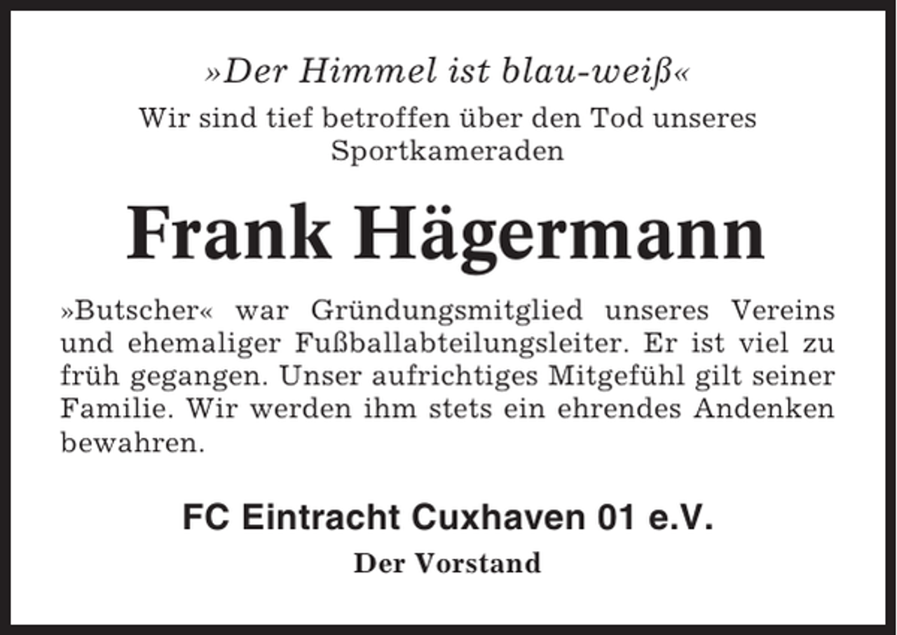 <p>»Der Himmel ist blau-weiß«<br />Wir sind tief betroffen über den Tod unseres<br />Sportkameraden</p><p>Frank Hägermann<br />»Butscher« war Gründungsmitglied unseres Vereins<br />und ehemaliger Fußballabteilungsleiter. Er ist viel zu<br />früh gegangen. Unser aufrichtiges Mitgefühl gilt seiner<br />Familie. Wir werden ihm stets ein ehrendes Andenken<br />bewahren.</p><p>FC Eintracht Cuxhaven 01 e.V.<br />Der Vorstand</p>
