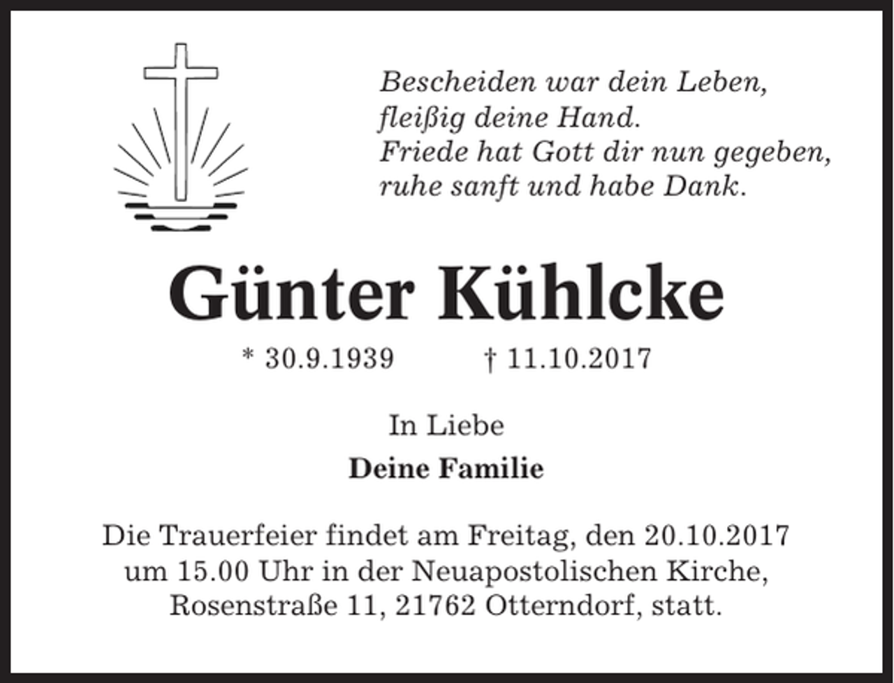 <p>Bescheiden war dein Leben,<br />fleißig deine Hand.<br />Friede hat Gott dir nun gegeben,<br />ruhe sanft und habe Dank.</p><p>Günter Kühlcke<br />* 30.9.1939</p><p>† 11.10.2017</p><p>In Liebe<br />Deine Familie<br />Die Trauerfeier findet am Freitag, den 20.10.2017<br />um 15.00 Uhr in der Neuapostolischen Kirche,<br />Rosenstraße 11, 21762 Otterndorf, statt.</p>