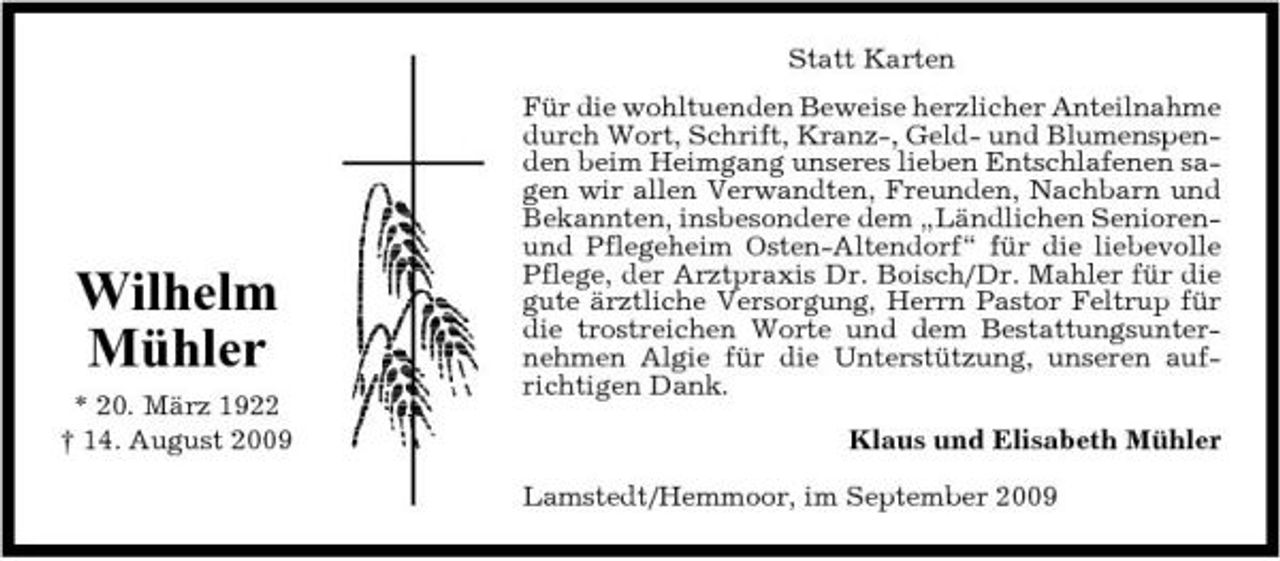 <p>Statt Karten Für die wohltuenden Beweise herzlicher Anteilnahme durch Wort, Schrift, Kranz-, Geld- und Blumenspenden beim Heimgang unseres lieben Entschlafenen sagen wir allen Verwandten, Freunden, Nachbarn und Bekannten, insbesondere dem „Ländlichen Seniorenund Pflegeheim Osten-Altendorf“ für die liebevolle Pflege, der Arztpraxis Dr. Boisch/Dr. Mahler für die gute ärztliche Versorgung, Herrn Pastor Feltrup für die trostreichen Worte und dem Bestattungsunternehmen Algie für die Unterstützung, unseren aufrichtigen Dank. Klaus und Elisabeth Mühler Lamstedt/Hemmoor, im September 2009</p><p>Wilhelm Mühler<br />* 20. März 1922 † 14. August 2009</p>