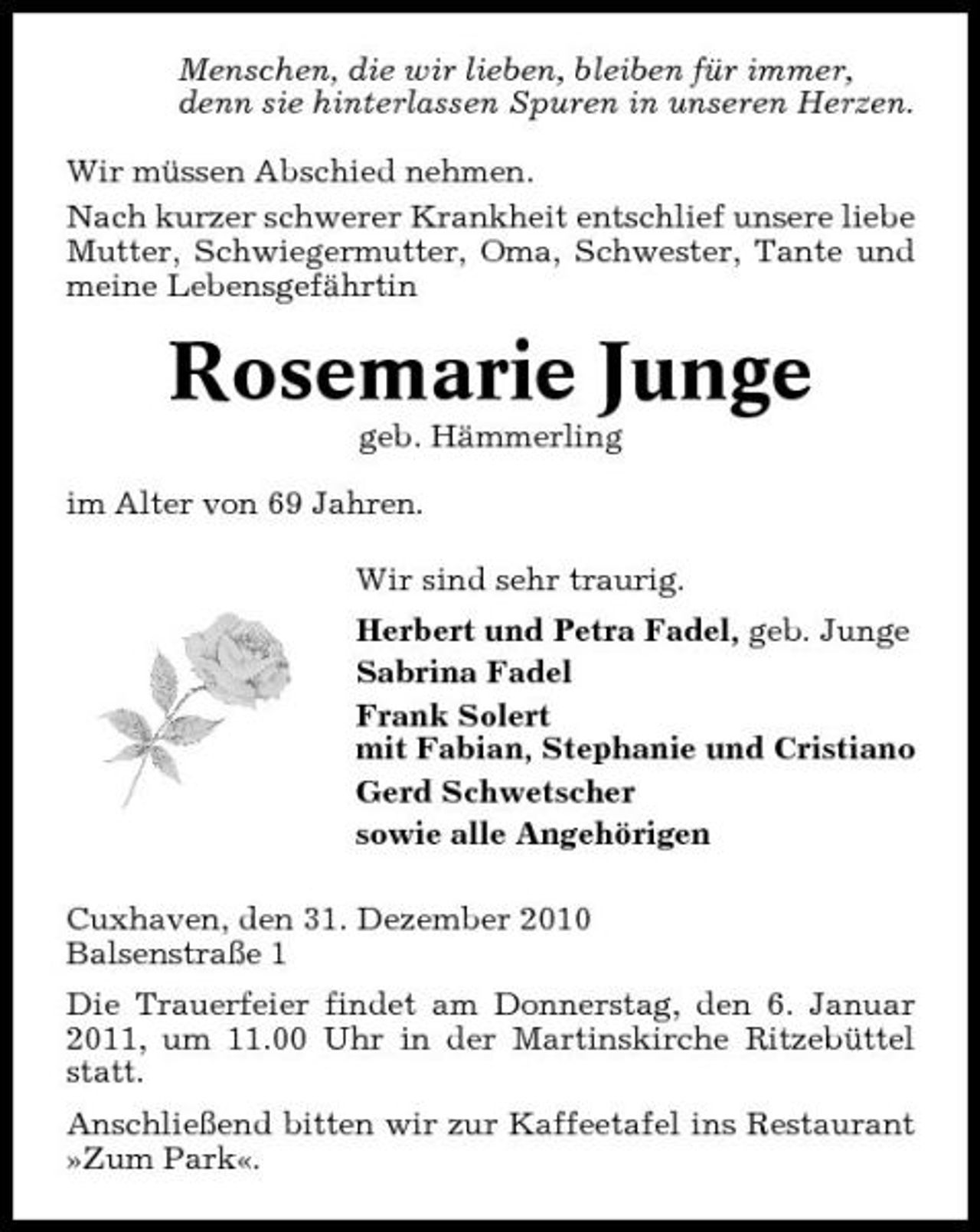 <p>Menschen, die wir lieben, bleiben für immer, denn sie hinterlassen Spuren in unseren Herzen. Wir müssen Abschied nehmen. Nach kurzer schwerer Krankheit entschlief unsere liebe Mutter, Schwiegermutter, Oma, Schwester, Tante und meine Lebensgefährtin</p><p>Rosemarie Junge<br />geb. Hämmerling im Alter von 69 Jahren. Wir sind sehr traurig. Herbert und Petra Fadel, geb. Junge Sabrina Fadel Frank Solert mit Fabian, Stephanie und Cristiano Gerd Schwetscher sowie alle Angehörigen Cuxhaven, den 31. Dezember 2010 Balsenstraße 1 Die Trauerfeier findet am Donnerstag, den 6. Januar 2011, um 11.00 Uhr in der Martinskirche Ritzebüttel statt. Anschließend bitten wir zur Kaffeetafel ins Restaurant »Zum Park«.</p>