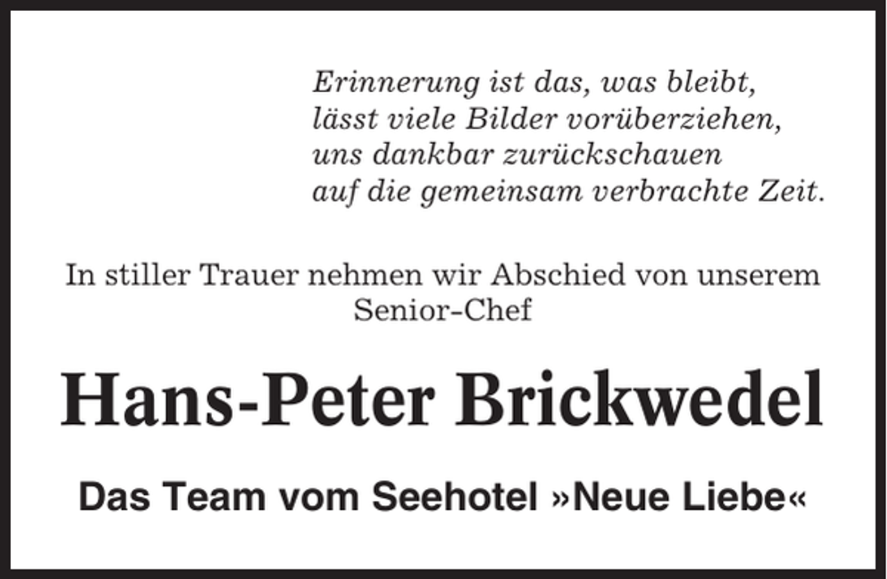 <p>Erinnerung ist das, was bleibt,<br />lässt viele Bilder vorüberziehen,<br />uns dankbar zurückschauen<br />auf die gemeinsam verbrachte Zeit.<br />In stiller Trauer nehmen wir Abschied von unserem<br />Senior-Chef</p><p>Hans-Peter Brickwedel<br />Das Team vom Seehotel »Neue Liebe«</p>