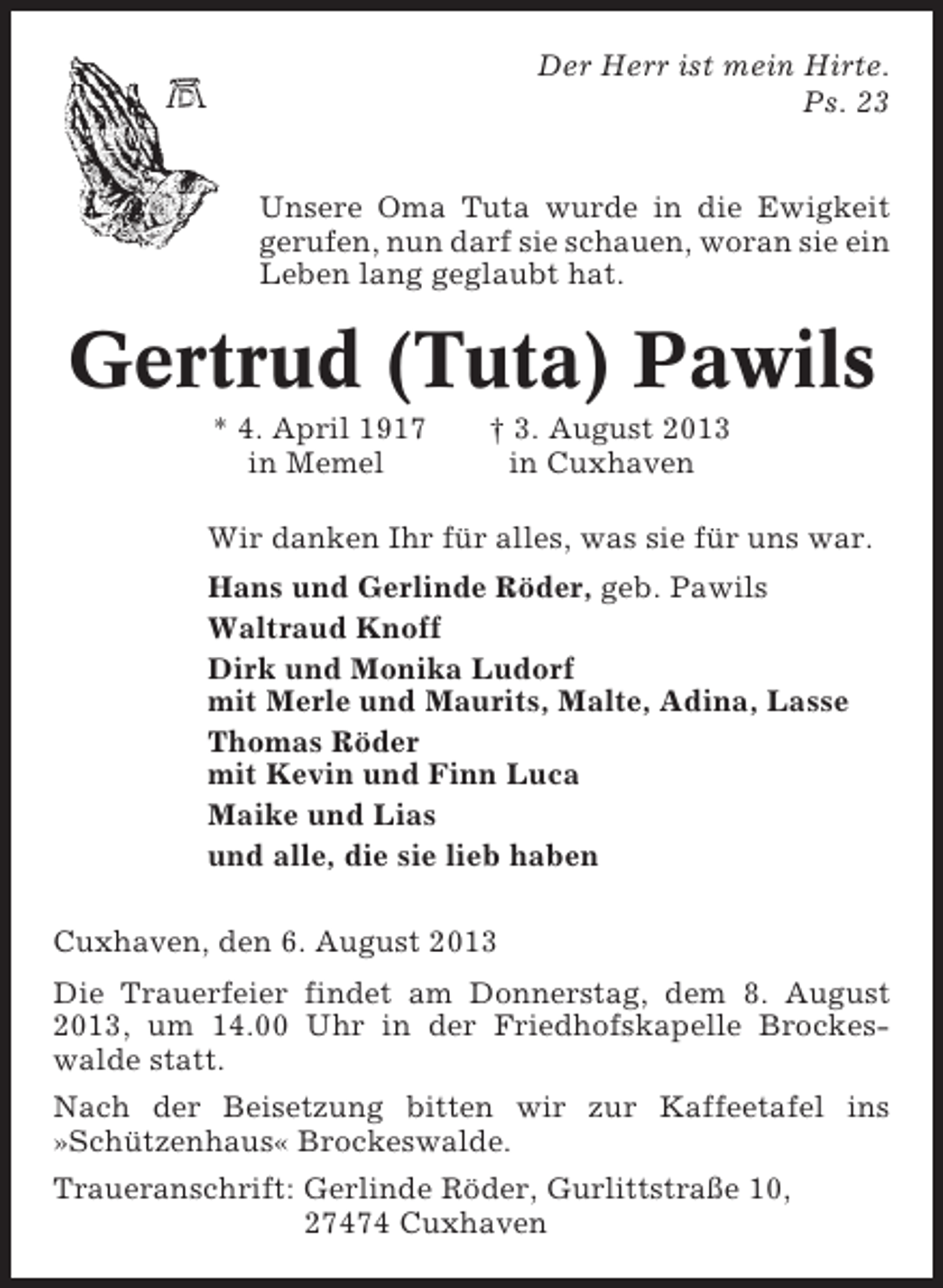 <p>Der Herr ist mein Hirte.<br />Ps. 23<br />Unsere Oma Tuta wurde in die Ewigkeit<br />gerufen, nun darf sie schauen, woran sie ein<br />Leben lang geglaubt hat.</p><p>Gertrud (Tuta) Pawils<br />* 4. April 1917<br />in Memel</p><p>† 3. August 2013<br />in Cuxhaven</p><p>Wir danken Ihr für alles, was sie für uns war.<br />Hans und Gerlinde Röder, geb. Pawils<br />Waltraud Knoff<br />Dirk und Monika Ludorf<br />mit Merle und Maurits, Malte, Adina, Lasse<br />Thomas Röder<br />mit Kevin und Finn Luca<br />Maike und Lias<br />und alle, die sie lieb haben<br />Cuxhaven, den 6. August 2013<br />Die Trauerfeier findet am Donnerstag, dem 8. August<br />2013, um 14.00 Uhr in der Friedhofskapelle Brockeswalde statt.<br />Nach der Beisetzung bitten wir zur Kaffeetafel ins<br />»Schützenhaus« Brockeswalde.<br />Traueranschrift: Gerlinde Röder, Gurlittstraße 10,<br />27474 Cuxhaven</p>
