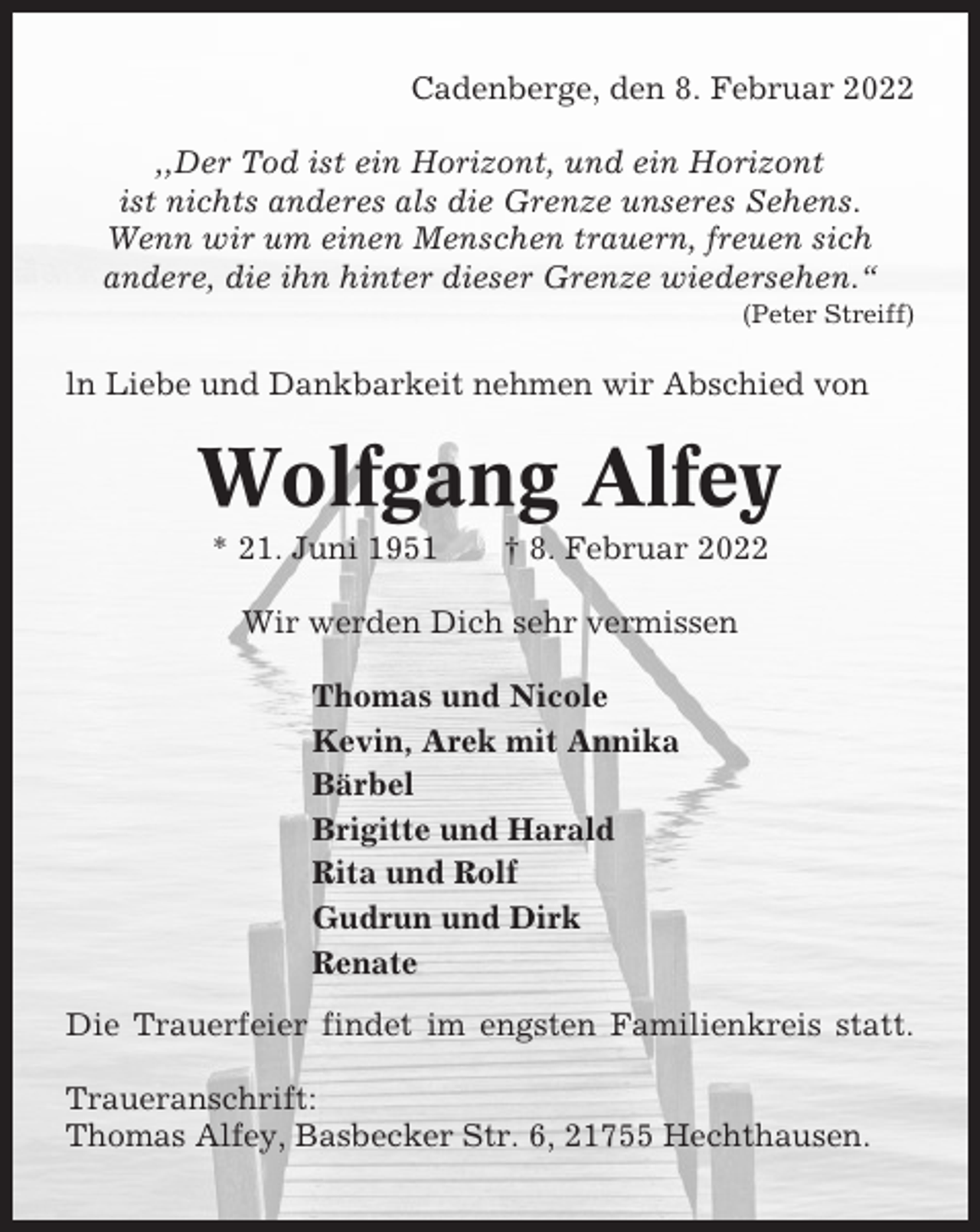 <p>Cadenberge, den 8. Februar 2022<br />,,Der Tod ist ein Horizont, und ein Horizont<br />ist nichts anderes als die Grenze unseres Sehens.<br />Wenn wir um einen Menschen trauern, freuen sich<br />andere, die ihn hinter dieser Grenze wiedersehen.“<br />(Peter Streiff)</p><p>ln Liebe und Dankbarkeit nehmen wir Abschied von</p><p>Wolfgang Alfey<br />* 21. Juni 1951</p><p>† 8. Februar 2022</p><p>Wir werden Dich sehr vermissen<br />Thomas und Nicole<br />Kevin, Arek mit Annika<br />Bärbel<br />Brigitte und Harald<br />Rita und Rolf<br />Gudrun und Dirk<br />Renate<br />Die Trauerfeier findet im engsten Familienkreis statt.<br />Traueranschrift:<br />Thomas Alfey, Basbecker Str. 6, 21755 Hechthausen.</p>