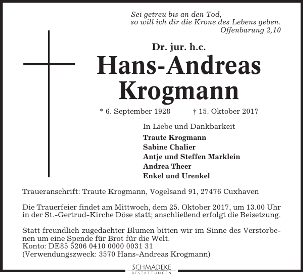<p>Sei getreu bis an den Tod,<br />so will ich dir die Krone des Lebens geben.<br />Offenbarung 2,10</p><p>Dr. jur. h.c.</p><p>Hans-Andreas<br />Krogmann<br />* 6. September 1928</p><p>† 15. Oktober 2017</p><p>In Liebe und Dankbarkeit<br />Traute Krogmann<br />Sabine Chalier<br />Antje und Steffen Marklein<br />Andrea Theer<br />Enkel und Urenkel<br />Traueranschrift: Traute Krogmann, Vogelsand 91, 27476 Cuxhaven<br />Die Trauerfeier findet am Mittwoch, dem 25. Oktober 2017, um 13.00 Uhr<br />in der St.-Gertrud-Kirche Döse statt; anschließend erfolgt die Beisetzung.<br />Statt freundlich zugedachter Blumen bitten wir im Sinne des Verstorbenen um eine Spende für Brot für die Welt.<br />Konto: DE8206 0410<br />(Verwendungszweck: 3570 Hans-Andreas Krogmann)</p>