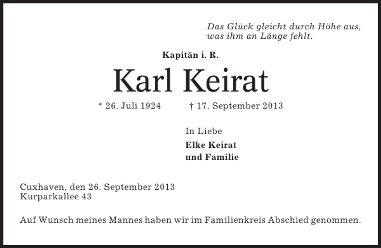 <p>Das Glück gleicht durch Höhe aus,<br />was ihm an Länge fehlt.<br />Kapitän i. R.</p><p>Karl Keirat<br />* 26. Juli 1924</p><p>† 17. September 2013<br />In Liebe<br />Elke Keirat<br />und Familie</p><p>Cuxhaven, den 26. September 2013<br />Kurparkallee 43<br />Auf Wunsch meines Mannes haben wir im Familienkreis Abschied genommen.</p>