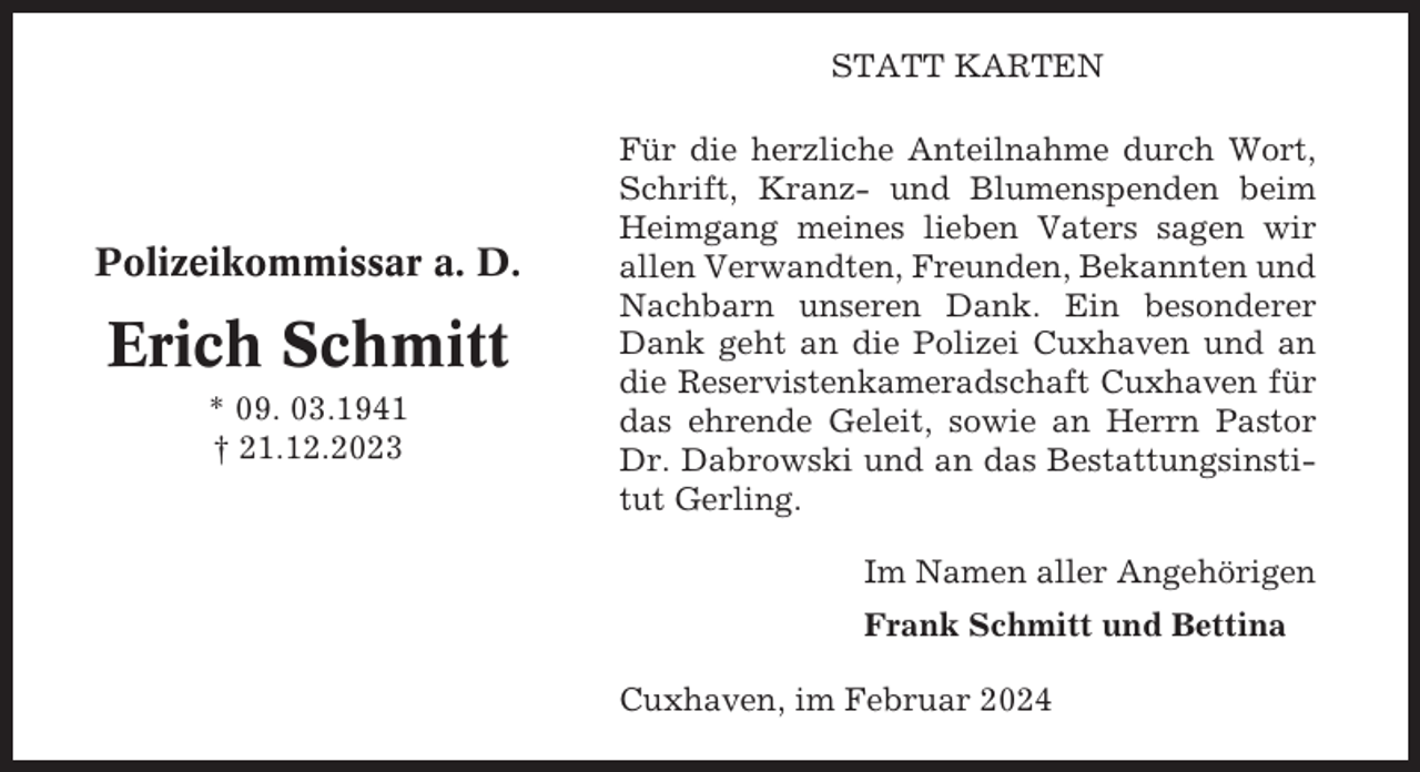 <p>STATT KARTEN</p><p>Polizeikommissar a. D.</p><p>Erich Schmitt<br />* 09. 03.1941<br />† 21.12.2023</p><p>Für die herzliche Anteilnahme durch Wort,<br />Schrift, Kranz- und Blumenspenden beim<br />Heimgang meines lieben Vaters sagen wir<br />allen Verwandten, Freunden, Bekannten und<br />Nachbarn unseren Dank. Ein besonderer<br />Dank geht an die Polizei Cuxhaven und an<br />die Reservistenkameradschaft Cuxhaven für<br />das ehrende Geleit, sowie an Herrn Pastor<br />Dr. Dabrowski und an das Bestattungsinstitut Gerling.<br />Im Namen aller Angehörigen<br />Frank Schmitt und Bettina<br />Cuxhaven, im Februar 2024</p>