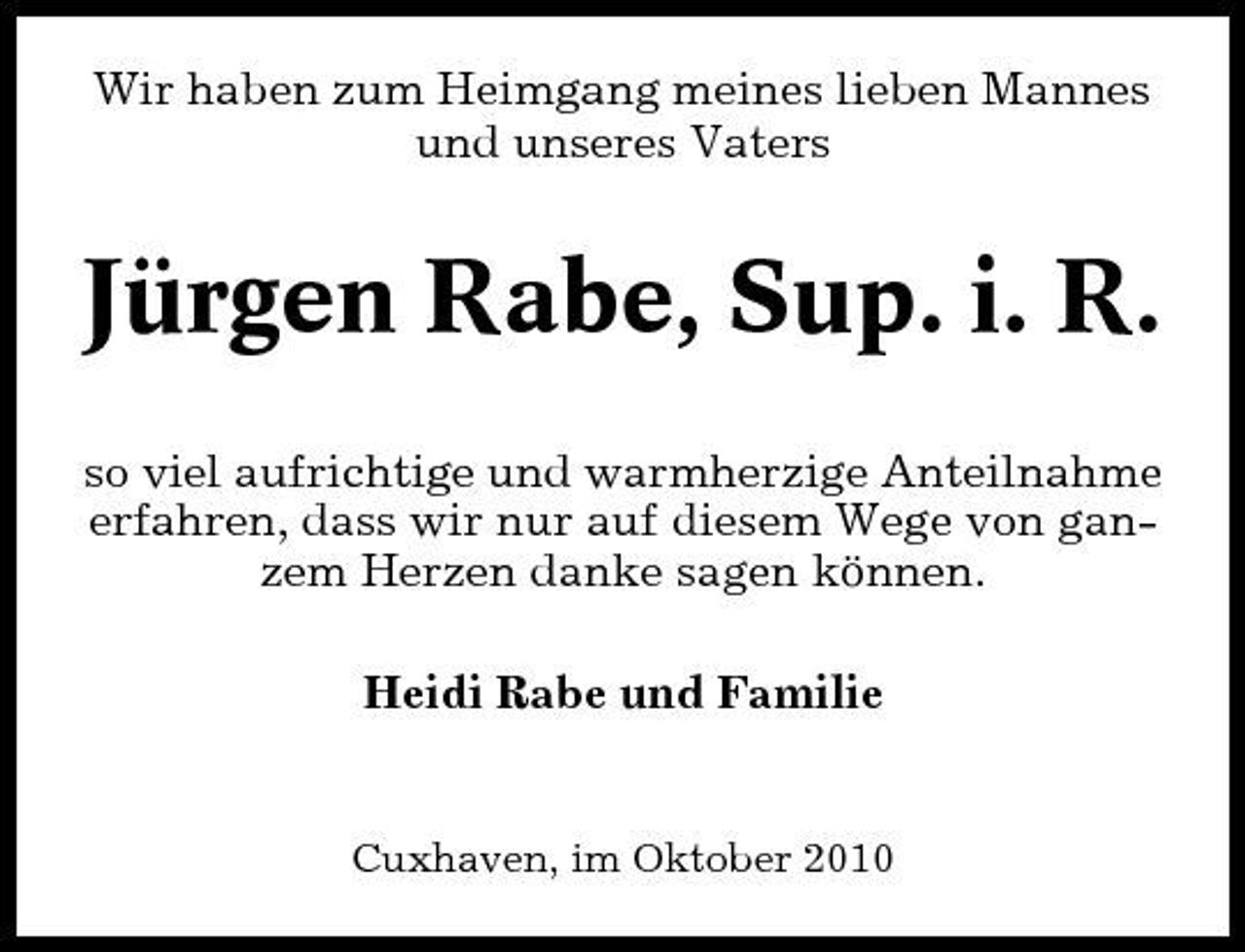 <p>Wir haben zum Heimgang meines lieben Mannes und unseres Vaters</p>
<p>Jürgen Rabe, Sup. i. R.<br />so viel aufrichtige und warmherzige Anteilnahme erfahren, dass wir nur auf diesem Wege von ganzem Herzen danke sagen können. Heidi Rabe und Familie</p>
<p>Cuxhaven, im Oktober 2010</p>