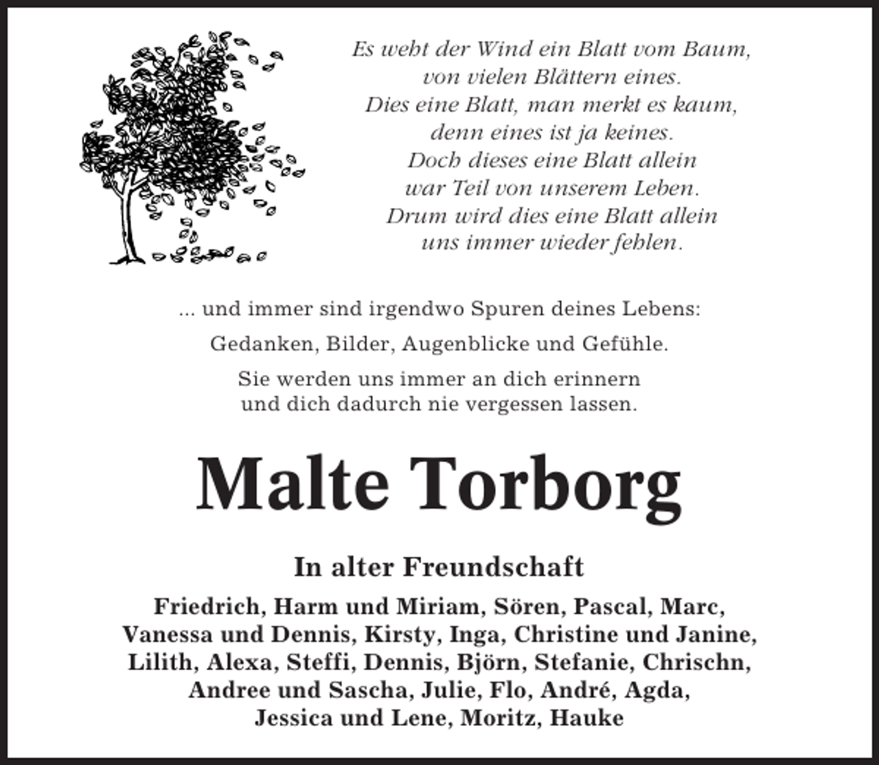<p>Es weht der Wind ein Blatt vom Baum,<br />von vielen Blättern eines.<br />Dies eine Blatt, man merkt es kaum,<br />denn eines ist ja keines.<br />Doch dieses eine Blatt allein<br />war Teil von unserem Leben.<br />Drum wird dies eine Blatt allein<br />uns immer wieder fehlen.<br />... und immer sind irgendwo Spuren deines Lebens:<br />Gedanken, Bilder, Augenblicke und Gefühle.<br />Sie werden uns immer an dich erinnern<br />und dich dadurch nie vergessen lassen.</p><p>Malte Torborg<br />In alter Freundschaft<br />Friedrich, Harm und Miriam, Sören, Pascal, Marc,<br />Vanessa und Dennis, Kirsty, Inga, Christine und Janine,<br />Lilith, Alexa, Steffi, Dennis, Björn, Stefanie, Chrischn,<br />Andree und Sascha, Julie, Flo, André, Agda,<br />Jessica und Lene, Moritz, Hauke</p>