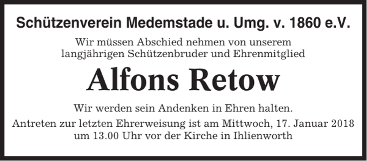 <p>Schützenverein Medemstade u. Umg. v. 1860 e.V.<br />Wir müssen Abschied nehmen von unserem<br />langjährigen Schützenbruder und Ehrenmitglied</p><p>Alfons Retow<br />Wir werden sein Andenken in Ehren halten.<br />Antreten zur letzten Ehrerweisung ist am Mittwoch, 17. Januar 2018<br />um 13.00 Uhr vor der Kirche in Ihlienworth</p>