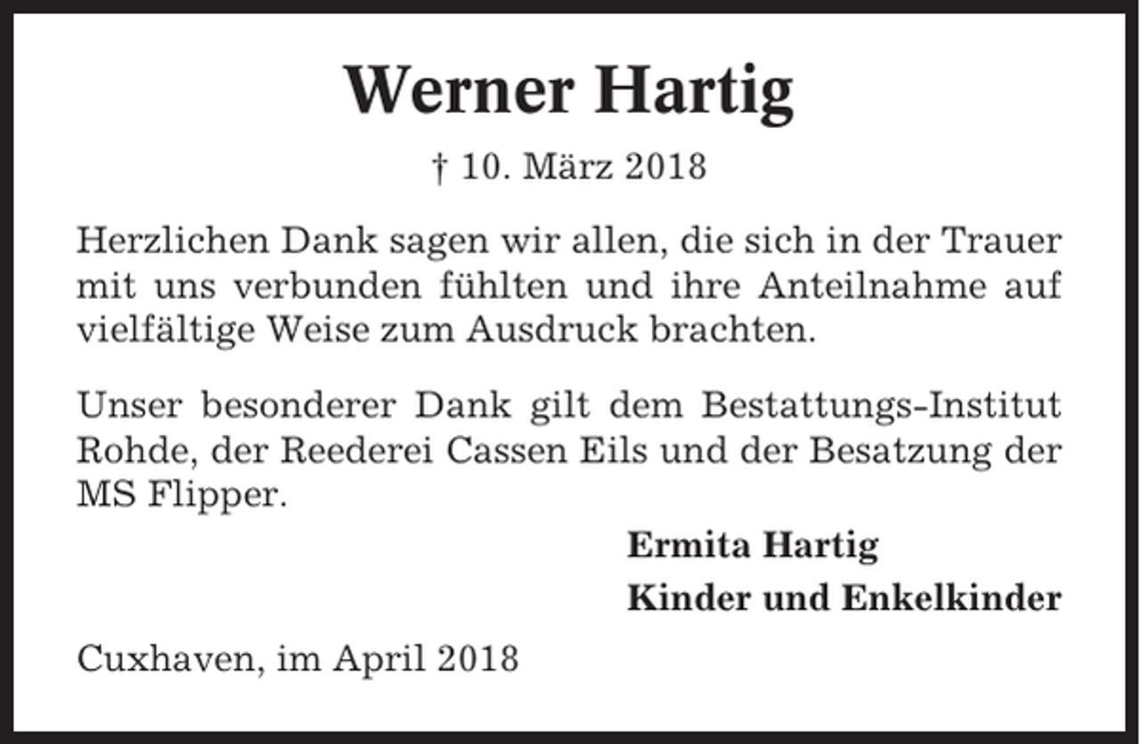 <p>Werner Hartig<br />† 10. März 2018<br />Herzlichen Dank sagen wir allen, die sich in der Trauer<br />mit uns verbunden fühlten und ihre Anteilnahme auf<br />vielfältige Weise zum Ausdruck brachten.<br />Unser besonderer Dank gilt dem Bestattungs-Institut<br />Rohde, der Reederei Cassen Eils und der Besatzung der<br />MS Flipper.<br />Ermita Hartig<br />Kinder und Enkelkinder<br />Cuxhaven, im April 2018</p>