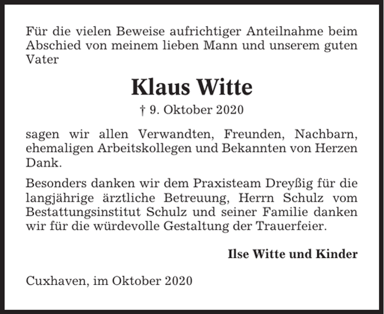 <p>Für die vielen Beweise aufrichtiger Anteilnahme beim<br />Abschied von meinem lieben Mann und unserem guten<br />Vater</p><p>Klaus Witte<br />† 9. Oktober 2020<br />sagen wir allen Verwandten, Freunden, Nachbarn,<br />ehemaligen Arbeitskollegen und Bekannten von Herzen<br />Dank.<br />Besonders danken wir dem Praxisteam Dreyßig für die<br />langjährige ärztliche Betreuung, Herrn Schulz vom<br />Bestattungsinstitut Schulz und seiner Familie danken<br />wir für die würdevolle Gestaltung der Trauerfeier.<br />Ilse Witte und Kinder<br />Cuxhaven, im Oktober 2020</p>