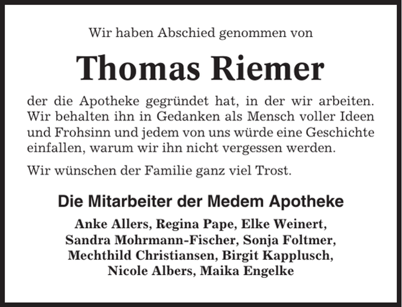 <p>Wir haben Abschied genommen von</p><p>Thomas Riemer<br />der die Apotheke gegründet hat, in der wir arbeiten.<br />Wir behalten ihn in Gedanken als Mensch voller Ideen<br />und Frohsinn und jedem von uns würde eine Geschichte<br />einfallen, warum wir ihn nicht vergessen werden.<br />Wir wünschen der Familie ganz viel Trost.</p><p>Die Mitarbeiter der Medem Apotheke<br />Anke Allers, Regina Pape, Elke Weinert,<br />Sandra Mohrmann-Fischer, Sonja Foltmer,<br />Mechthild Christiansen, Birgit Kapplusch,<br />Nicole Albers, Maika Engelke</p>