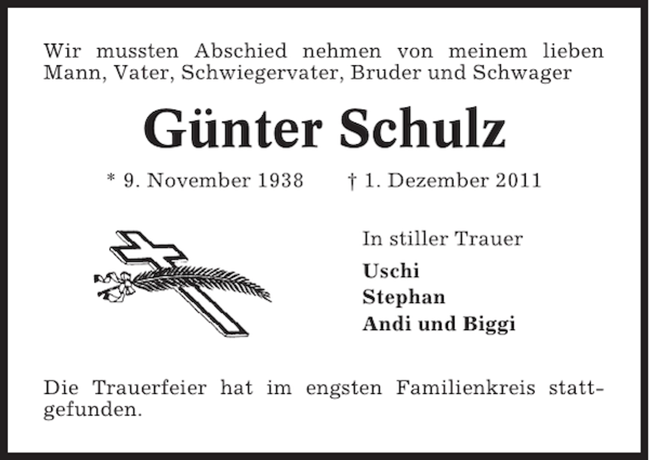 <p>Wir mussten Abschied nehmen von meinem lieben<br />Mann, Vater, Schwiegervater, Bruder und Schwager</p><p>Günter Schulz<br />* 9. November 1938</p><p>† 1. Dezember 2011<br />In stiller Trauer<br />Uschi<br />Stephan<br />Andi und Biggi</p><p>Die Trauerfeier hat im engsten Familienkreis stattgefunden.</p>