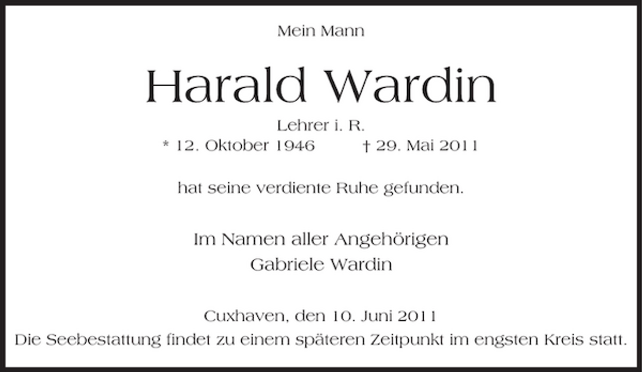 <p>Mein Mann</p><p>Harald Wardin<br />Lehrer i. R. * 12. Oktober 1946 † 29. Mai 2011 hat seine verdiente Ruhe gefunden.</p><p>Im Namen aller Angehörigen Gabriele Wardin<br />Cuxhaven, den 10. Juni 2011 Die Seebestattung findet zu einem späteren Zeitpunkt im engsten Kreis statt.</p>