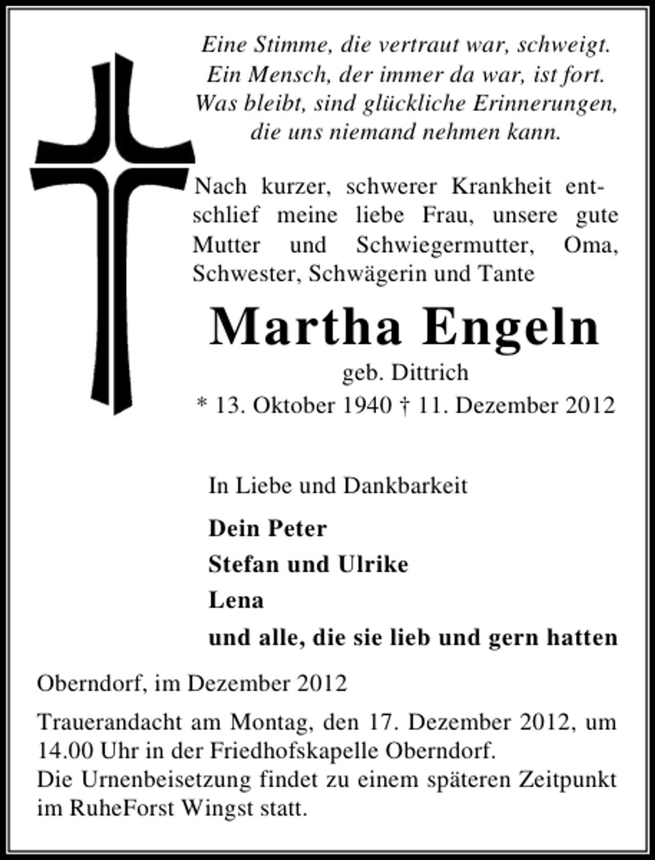 <p>Eine Stimme, die vertraut war, schweigt.<br />Ein Mensch, der immer da war, ist fort.<br />Was bleibt, sind glückliche Erinnerungen,<br />die uns niemand nehmen kann.<br />Nach kurzer, schwerer Krankheit entschlief meine liebe Frau, unsere gute<br />Mutter und Schwiegermutter, Oma,<br />Schwester, Schwägerin und Tante</p><p>Martha Engeln<br />geb. Dittrich<br />* 13. Oktober 1940 † 11. Dezember 2012<br />In Liebe und Dankbarkeit<br />Dein Peter<br />Stefan und Ulrike<br />Lena<br />und alle, die sie lieb und gern hatten<br />Oberndorf, im Dezember 2012<br />Trauerandacht am Montag, den 17. Dezember 2012, um<br />14.00 Uhr in der Friedhofskapelle Oberndorf.<br />Die Urnenbeisetzung findet zu einem späteren Zeitpunkt<br />im RuheForst Wingst statt.</p>