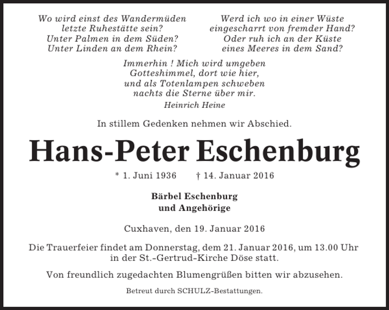 <p>Wo wird einst des Wandermüden<br />Werd ich wo in einer Wüste<br />letzte Ruhestätte sein?<br />eingescharrt von fremder Hand?<br />Unter Palmen in dem Süden?<br />Oder ruh ich an der Küste<br />Unter Linden an dem Rhein?<br />eines Meeres in dem Sand?<br />Immerhin ! Mich wird umgeben<br />Gotteshimmel, dort wie hier,<br />und als Totenlampen schweben<br />nachts die Sterne über mir.<br />Heinrich Heine</p><p>In stillem Gedenken nehmen wir Abschied.</p><p>Hans-Peter Eschenburg<br />* 1. Juni 1936</p><p>† 14. Januar 2016</p><p>Bärbel Eschenburg<br />und Angehörige<br />Cuxhaven, den 19. Januar 2016<br />Die Trauerfeier findet am Donnerstag, dem 21. Januar 2016, um 13.00 Uhr<br />in der St.-Gertrud-Kirche Döse statt.<br />Von freundlich zugedachten Blumengrüßen bitten wir abzusehen.<br />Betreut durch SCHULZ-Bestattungen.</p>