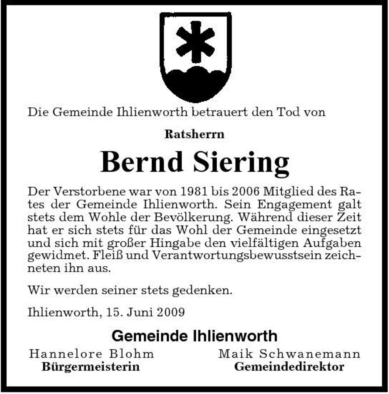 <p>Die Gemeinde Ihlienworth betrauert den Tod von Ratsherrn</p><p>Bernd Siering<br />Der Verstorbene war von 1981 bis 2006 Mitglied des Rates der Gemeinde Ihlienworth. Sein Engagement galt stets dem Wohle der Bevölkerung. Während dieser Zeit hat er sich stets für das Wohl der Gemeinde eingesetzt und sich mit großer Hingabe den vielfältigen Aufgaben gewidmet. Fleiß und Verantwortungsbewusstsein zeichneten ihn aus. Wir werden seiner stets gedenken. Ihlienworth, 15. Juni 2009</p><p>Gemeinde Ihlienworth<br />Han n elore B lo h m Bürgermeisterin Ma i k Sc hwa ne ma nn Gemeindedirektor</p>