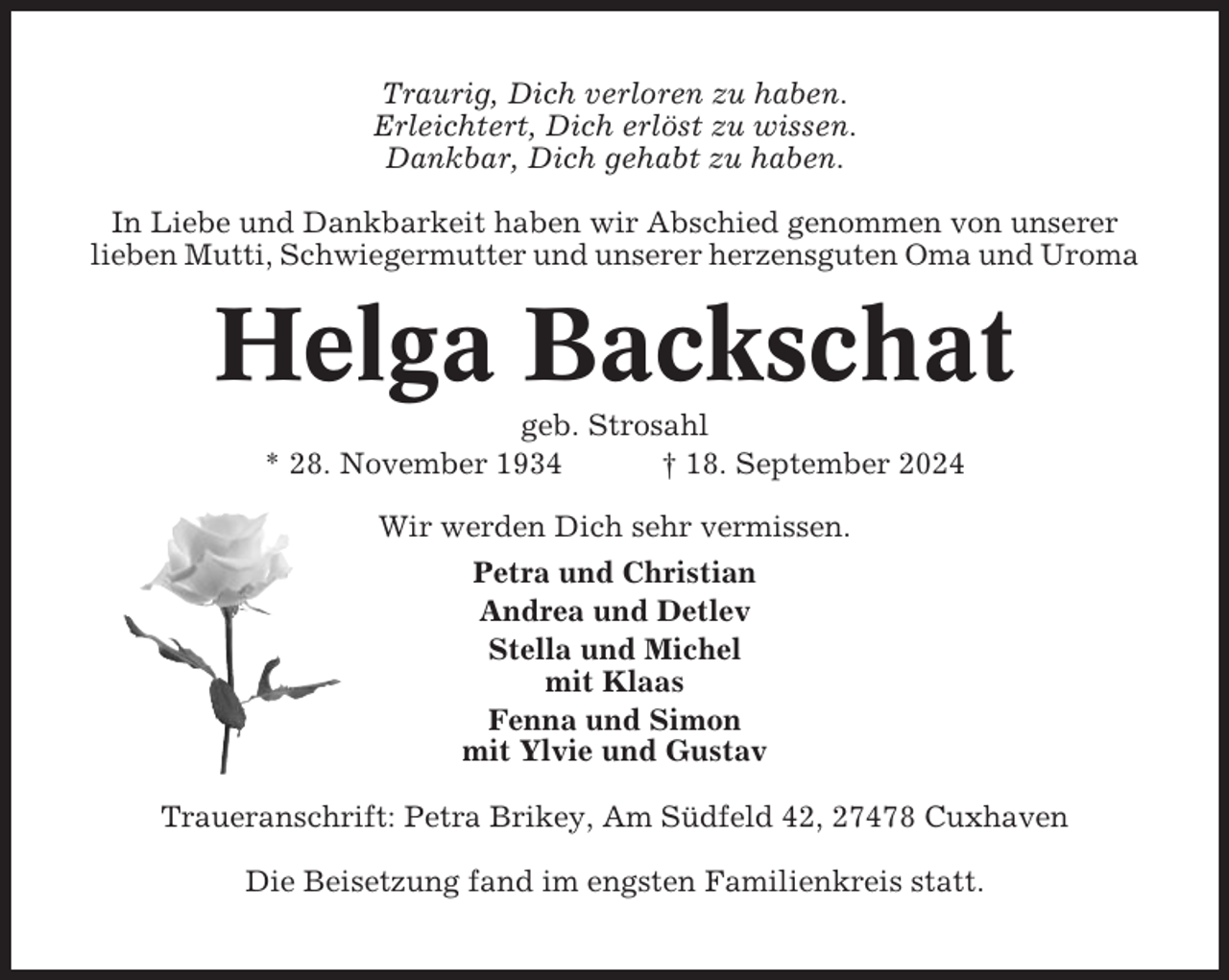 <p>Traurig, Dich verloren zu haben.<br />Erleichtert, Dich erlöst zu wissen.<br />Dankbar, Dich gehabt zu haben.<br />In Liebe und Dankbarkeit haben wir Abschied genommen von unserer<br />lieben Mutti, Schwiegermutter und unserer herzensguten Oma und Uroma</p><p>Helga Backschat<br />geb. Strosahl<br />* 28. November 1934<br />† 18. September 2024<br />Wir werden Dich sehr vermissen.<br />Petra und Christian<br />Andrea und Detlev<br />Stella und Michel<br />mit Klaas<br />Fenna und Simon<br />mit Ylvie und Gustav<br />Traueranschrift: Petra Brikey, Am Südfeld 42, 27478 Cuxhaven<br />Die Beisetzung fand im engsten Familienkreis statt.</p>