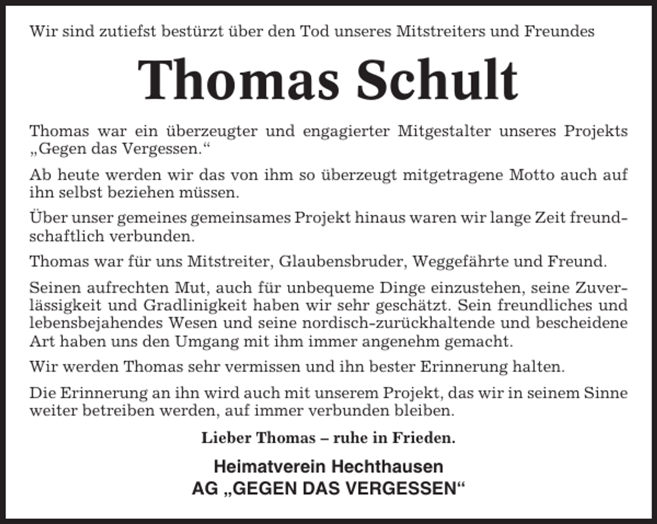 <p>Wir sind zutiefst bestürzt über den Tod unseres Mitstreiters und Freundes</p><p>Thomas Schult<br />Thomas war ein überzeugter und engagierter Mitgestalter unseres Projekts<br />„Gegen das Vergessen.“<br />Ab heute werden wir das von ihm so überzeugt mitgetragene Motto auch auf<br />ihn selbst beziehen müssen.<br />Über unser gemeines gemeinsames Projekt hinaus waren wir lange Zeit freundschaftlich verbunden.<br />Thomas war für uns Mitstreiter, Glaubensbruder, Weggefährte und Freund.<br />Seinen aufrechten Mut, auch für unbequeme Dinge einzustehen, seine Zuverlässigkeit und Gradlinigkeit haben wir sehr geschätzt. Sein freundliches und<br />lebensbejahendes Wesen und seine nordisch-zurückhaltende und bescheidene<br />Art haben uns den Umgang mit ihm immer angenehm gemacht.<br />Wir werden Thomas sehr vermissen und ihn bester Erinnerung halten.<br />Die Erinnerung an ihn wird auch mit unserem Projekt, das wir in seinem Sinne<br />weiter betreiben werden, auf immer verbunden bleiben.<br />Lieber Thomas – ruhe in Frieden.</p><p>Heimatverein Hechthausen<br />AG „GEGEN DAS VERGESSEN“</p>