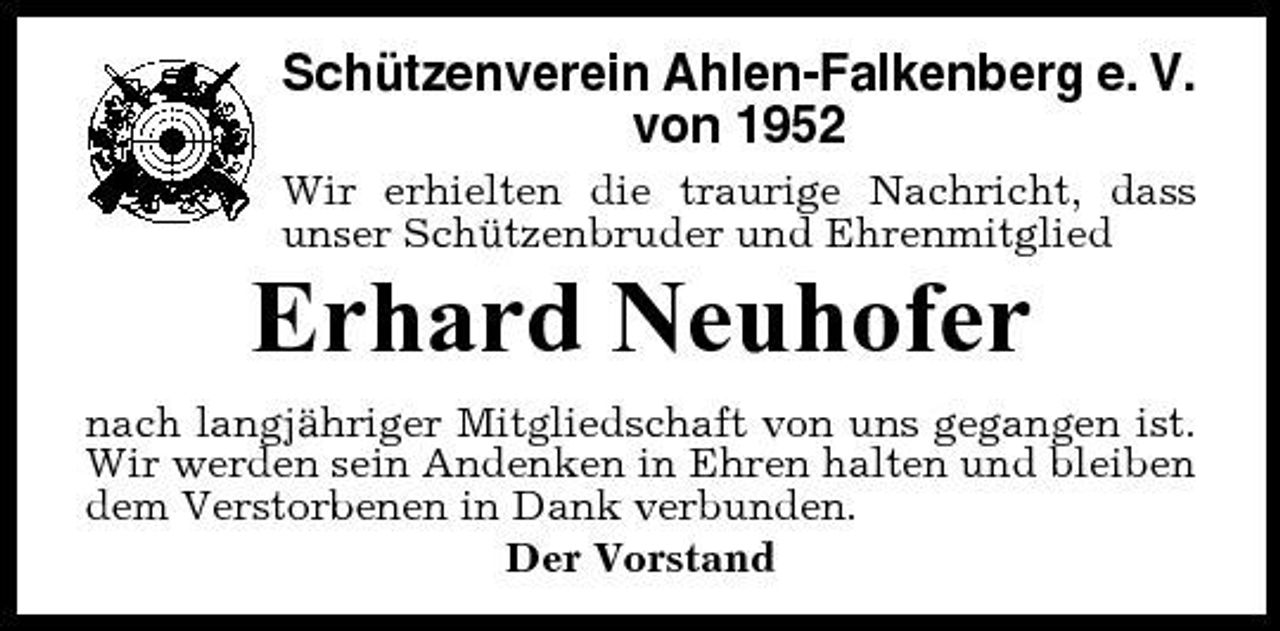 <p>Schützenverein Ahlen-Falkenberg e. V. von 1952<br />Wir erhielten die traurige Nachricht, dass unser Schützenbruder und Ehrenmitglied</p><p>Erhard Neuhofer<br />nach langjähriger Mitgliedschaft von uns gegangen ist. Wir werden sein Andenken in Ehren halten und bleiben dem Verstorbenen in Dank verbunden. Der Vorstand</p>
