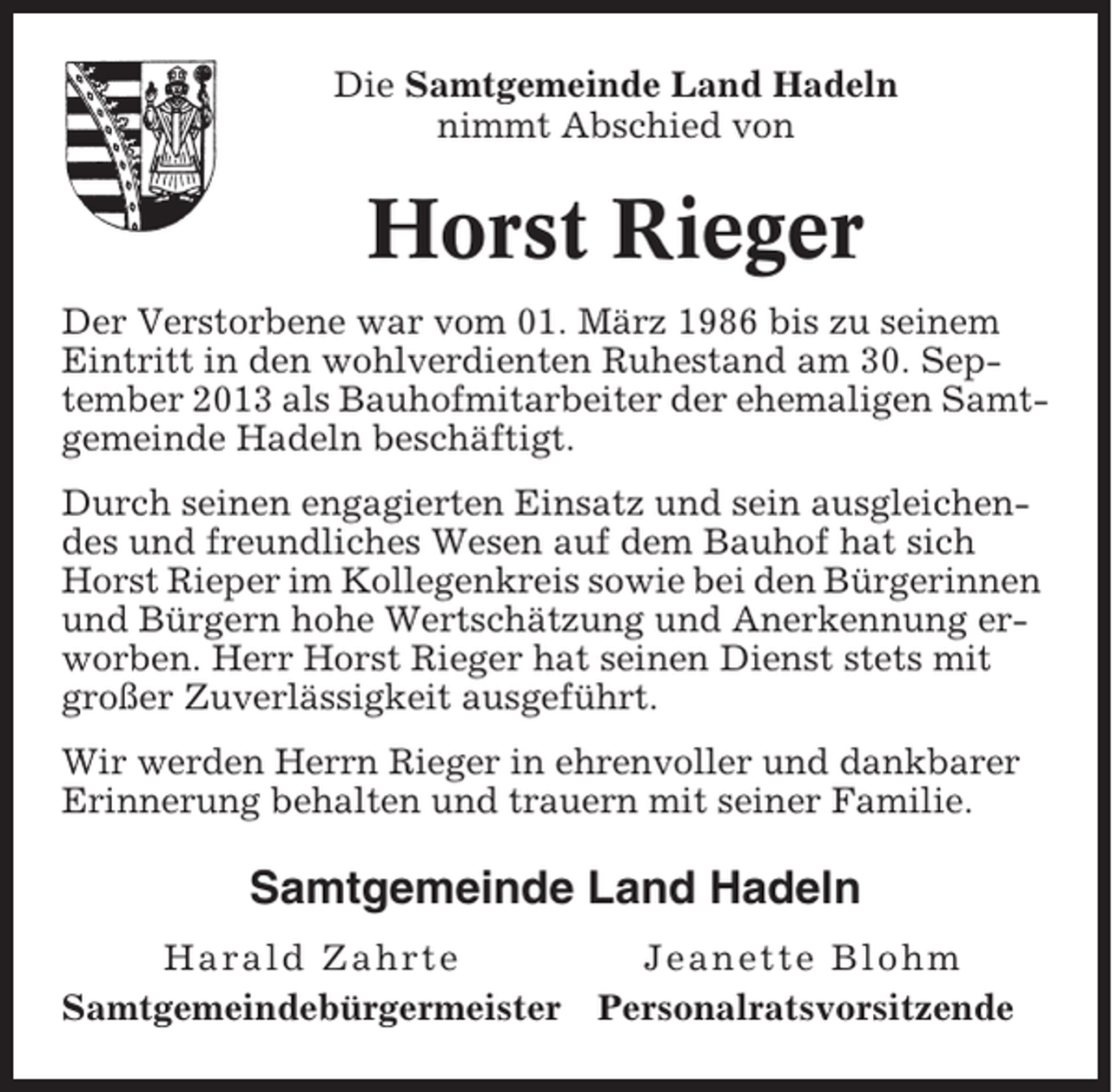 <p>Die Samtgemeinde Land Hadeln<br />nimmt Abschied von</p><p>Horst Rieger<br />Der Verstorbene war vom 01. März 1986 bis zu seinem<br />Eintritt in den wohlverdienten Ruhestand am 30. September 2013 als Bauhofmitarbeiter der ehemaligen Samtgemeinde Hadeln beschäftigt.<br />Durch seinen engagierten Einsatz und sein ausgleichendes und freundliches Wesen auf dem Bauhof hat sich<br />Horst Rieper im Kollegenkreis sowie bei den Bürgerinnen<br />und Bürgern hohe Wertschätzung und Anerkennung erworben. Herr Horst Rieger hat seinen Dienst stets mit<br />großer Zuverlässigkeit ausgeführt.<br />Wir werden Herrn Rieger in ehrenvoller und dankbarer<br />Erinnerung behalten und trauern mit seiner Familie.</p><p>Samtgemeinde Land Hadeln<br />Harald Zahrte<br />Samtgemeindebürgermeister</p><p>Jeanette Blohm<br />Personalratsvorsitzende</p>