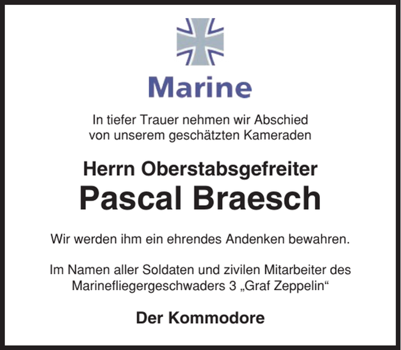 <p>In tiefer Trauer nehmen wir Abschied<br />von unserem geschätzten Kameraden</p><p>Herrn Oberstabsgefreiter</p><p>Pascal Braesch<br />Wir werden ihm ein ehrendes Andenken bewahren.<br />Im Namen aller Soldaten und zivilen Mitarbeiter des<br />Marinefliegergeschwaders 3 „Graf Zeppelin“</p><p>Der Kommodore</p>