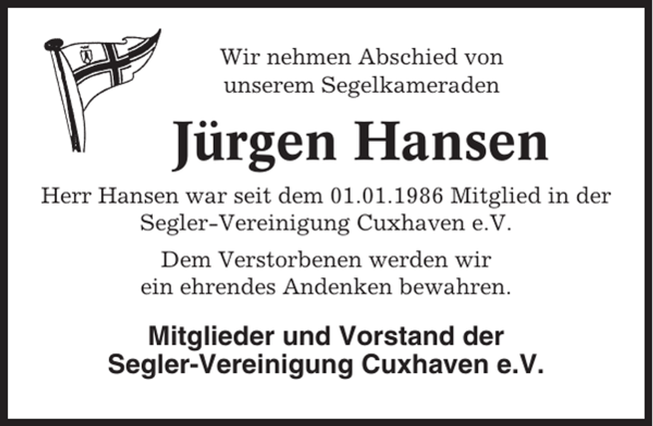 <p>Wir nehmen Abschied von<br />unserem Segelkameraden</p><p>Jürgen Hansen<br />Herr Hansen war seit dem 01.01.1986 Mitglied in der<br />Segler-Vereinigung Cuxhaven e.V.<br />Dem Verstorbenen werden wir<br />ein ehrendes Andenken bewahren.</p><p>Mitglieder und Vorstand der<br />Segler-Vereinigung Cuxhaven e.V.</p>