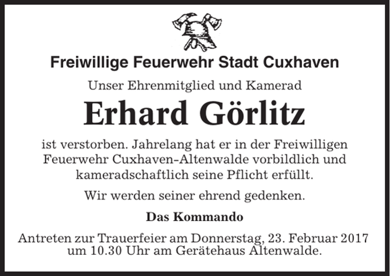 <p>Freiwillige Feuerwehr Stadt Cuxhaven<br />Unser Ehrenmitglied und Kamerad</p><p>Erhard Görlitz<br />ist verstorben. Jahrelang hat er in der Freiwilligen<br />Feuerwehr Cuxhaven-Altenwalde vorbildlich und<br />kameradschaftlich seine Pflicht erfüllt.<br />Wir werden seiner ehrend gedenken.<br />Das Kommando<br />Antreten zur Trauerfeier am Donnerstag, 23. Februar 2017<br />um 10.30 Uhr am Gerätehaus Altenwalde.</p>