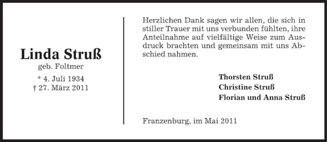 <p>Linda Struß<br />geb. Foltmer * 4. Juli 1934 † 27. März 2011</p><p>Herzlichen Dank sagen wir allen, die sich in stiller Trauer mit uns verbunden fühlten, ihre Anteilnahme auf vielfältige Weise zum Ausdruck brachten und gemeinsam mit uns Abschied nahmen. Thorsten Struß Christine Struß Florian und Anna Struß Franzenburg, im Mai 2011</p>