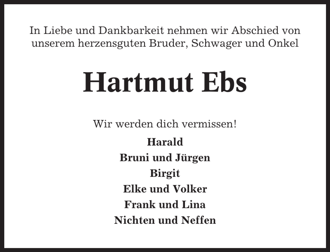 <p>In Liebe und Dankbarkeit nehmen wir Abschied von<br />unserem herzensguten Bruder, Schwager und Onkel</p><p>Hartmut Ebs<br />Wir werden dich vermissen!<br />Harald<br />Bruni und Jürgen<br />Birgit<br />Elke und Volker<br />Frank und Lina<br />Nichten und Neffen</p>