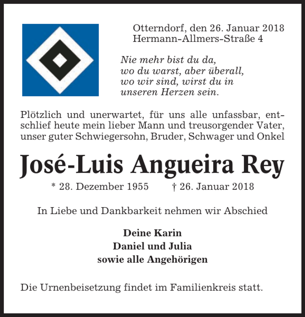 <p>Otterndorf, den 26. Januar 2018<br />Hermann-Allmers-Straße 4<br />Nie mehr bist du da,<br />wo du warst, aber überall,<br />wo wir sind, wirst du in<br />unseren Herzen sein.<br />Plötzlich und unerwartet, für uns alle unfassbar, entschlief heute mein lieber Mann und treusorgender Vater,<br />unser guter Schwiegersohn, Bruder, Schwager und Onkel</p><p>José-Luis Angueira Rey<br />* 28. Dezember 1955</p><p>† 26. Januar 2018</p><p>In Liebe und Dankbarkeit nehmen wir Abschied<br />Deine Karin<br />Daniel und Julia<br />sowie alle Angehörigen<br />Die Urnenbeisetzung findet im Familienkreis statt.</p>