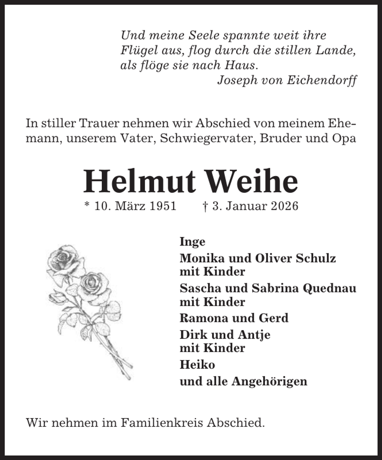 <p>Und meine Seele spannte weit ihre<br />Flügel aus, flog durch die stillen Lande,<br />als flöge sie nach Haus.<br />Joseph von Eichendorff<br />In stiller Trauer nehmen wir Abschied von meinem Ehemann, unserem Vater, Schwiegervater, Bruder und Opa</p><p>Helmut Weihe<br />* 10. März 1951</p><p>† 3. Januar 2026<br />Inge<br />Monika und Oliver Schulz<br />mit Kinder<br />Sascha und Sabrina Quednau<br />mit Kinder<br />Ramona und Gerd<br />Dirk und Antje<br />mit Kinder<br />Heiko<br />und alle Angehörigen</p><p>Wir nehmen im Familienkreis Abschied.</p>