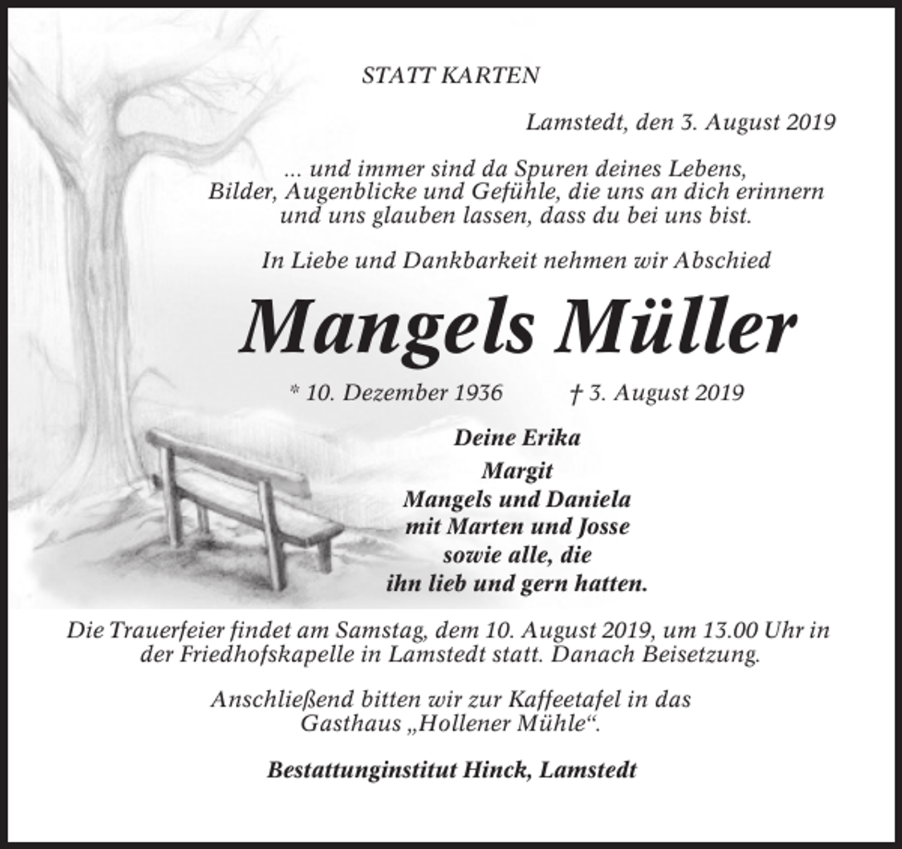 <p>STATT KARTEN<br />Lamstedt, den 3. August 2019<br />... und immer sind da Spuren deines Lebens,<br />Bilder, Augenblicke und Gefühle, die uns an dich erinnern<br />und uns glauben lassen, dass du bei uns bist.<br />In Liebe und Dankbarkeit nehmen wir Abschied</p><p>Mangels Müller<br />* 10. Dezember 1936</p><p>† 3. August 2019</p><p>Deine Erika<br />Margit<br />Mangels und Daniela<br />mit Marten und Josse<br />sowie alle, die<br />ihn lieb und gern hatten.<br />Die Trauerfeier findet am Samstag, dem 10. August 2019, um 13.00 Uhr in<br />der Friedhofskapelle in Lamstedt statt. Danach Beisetzung.<br />Anschließend bitten wir zur Kaffeetafel in das<br />Gasthaus „Hollener Mühle“.<br />Bestattunginstitut Hinck, Lamstedt</p>