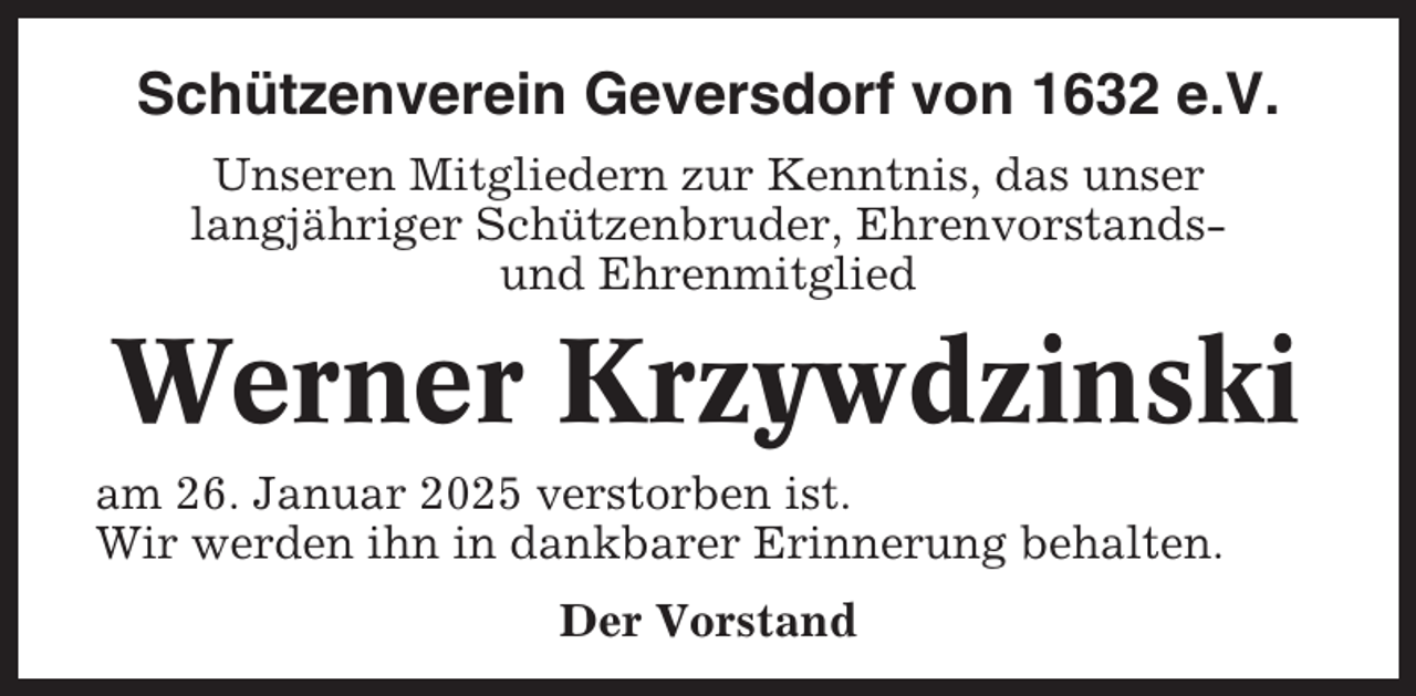 <p>Schützenverein Geversdorf von 1632 e.V.<br />Unseren Mitgliedern zur Kenntnis, das unser<br />langjähriger Schützenbruder, Ehrenvorstandsund Ehrenmitglied</p><p>Werner Krzywdzinski<br />am 26. Januar 2025 verstorben ist.<br />Wir werden ihn in dankbarer Erinnerung behalten.<br />Der Vorstand</p>