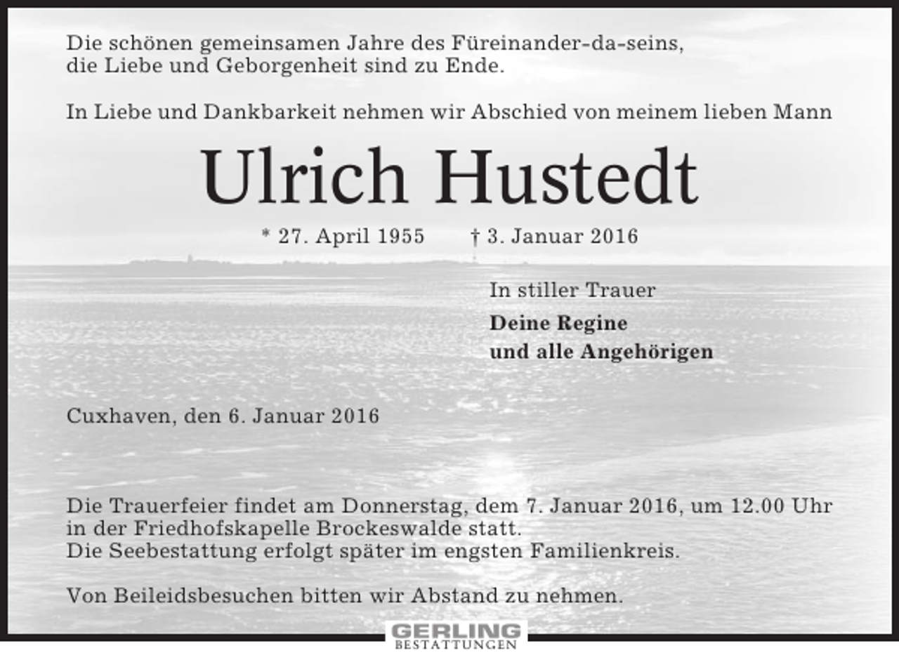<p>Die schönen gemeinsamen Jahre des Füreinander-da-seins,<br />die Liebe und Geborgenheit sind zu Ende.<br />In Liebe und Dankbarkeit nehmen wir Abschied von meinem lieben Mann</p><p>Ulrich Hustedt<br />* 27. April 1955</p><p>† 3. Januar 2016<br />In stiller Trauer<br />Deine Regine<br />und alle Angehörigen</p><p>Cuxhaven, den 6. Januar 2016</p><p>Die Trauerfeier findet am Donnerstag, dem 7. Januar 2016, um 12.00 Uhr<br />in der Friedhofskapelle Brockeswalde statt.<br />Die Seebestattung erfolgt später im engsten Familienkreis.<br />Von Beileidsbesuchen bitten wir Abstand zu nehmen.<br />BESTATTUNGEN</p>